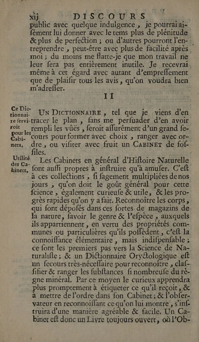 public avec quelque indulgence , je pourrai aie fément lui donner avec le tems plus de plénitude &amp;plus de perfection ; ou d’autres pourront l’en- : treprendre , peut-être avec plus de facilité après moi; du moins me flatte-je que mon travail ne leur fera pas entièrement inutile. Je recevrat. même à cet égard avec autant d’emprefflement que de plaifir tous les avis, qu’on voudra bien m'adreffer. Y: II € Di x ° Un u RTS UN DICTIONNAIRE , tel que je viens d’en refervi-tracer le plan , fans me pérfuader d’en avoir rit rempli les vûës , feroit aflurêment d’un grand fe- Bb. cours pour former ayec choix , ranger avec or- nets, dre, ou vifiter avec fruit un CABINET de fof- a cfiles: ARR Les Cabinets en général d’Hiftoire Naturelle biners, font auf propres à inftruire qu’à amufer. C’eft à ces colleions , fi fagement multipliées denos jours , qu'on doit le goût général pour cette fcience , également curieufe &amp; utile, &amp; les pro- grès rapides qu’on y a fait. Reconnoître les corps, qui font dépofés dans ces fortes. de magazins de la nature, favoir le genre &amp; l’efpèce , auxquels ils appartiennent , én vertu des propriétés com- munes ou particulières qu'ils poflédent , c’eft la connoiflance élémentaire , mais indifpenfable ; ce font les premiers pas vers la Science de Na- turahfte; &amp; un Diétionnaire Oryétologique eft un fecours très-néceflaire pour reconnoitre , claf- fifier &amp; ranger les fubftances fi nombreufe du ré- gne minéral. Par ce moyen le curieux apprendra plus promptement à étiqueter ce qu'il reçoit, &amp; a mettre de l’ordre dans fon Cabinet; &amp; l’obfer- vateur en reconnoiffant ce qu’on lui montre , s’inf truira d’une manière agréable &amp; facile. Un Ca- binet eft donc un Livre toujours ouvert, où l’Ob-