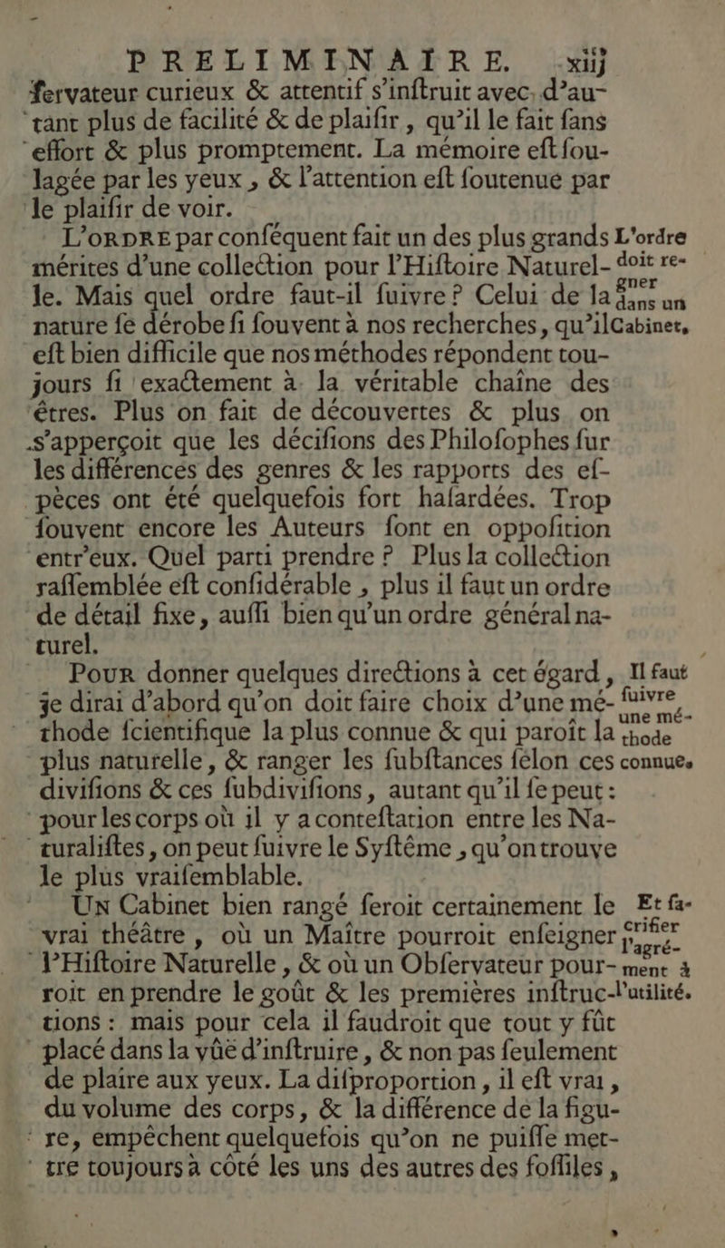 fervateur curieux &amp; attentif s’inftruit avec. d’au- “tant plus de facilité &amp; de plaifir , qu’il le fait fans “effort &amp; plus promptement. La mémoire eft fou- Jagée par les yeux , &amp; l'attention eft foutenue par le plaifir de voir. L’ORDRE par conféquent fait un des plus grands L'ordre mérites d’une collection pour l’'Hiftoire Naturel- it re- le. Mais quel ordre faut-il fuivre? Celui de la fe un nature fe détobe fi fouvent à nos recherches, qu’ilCabiner, eft bien diflicile que nos méthodes répondent tou- jours fi exactement à. la véritable chaîne des ‘êtres. Plus on fait de découvertes &amp; plus on .s’apperçoit que les décifions des Philofophes fur les différencés des genres &amp; les rapports des ef- pèces ont été quelquefois fort halardées. Trop fouvent encore les Auteurs font en oppofition “entr'eux. Quel parti prendre ? Plus la collettion raflemblée eft confidérable , plus il faut un ordre de détail fixe, auffi bien qu’un ordre général na- curel. Pour donner quelques direétions à cet égard , Il faut je dirai d’abord qu’on doit faire choix d’une mée- fire, thode fcientifique la plus connue &amp; qui paroît la :bode plus naturelle, &amp; ranger les fubftances félon ces connue, divifions &amp; ces fubdivifions, autant qu’il fe peut: pour les corps où il y aconteftation entre les Na- turaliftes, on peut fuivre le Syftême , qu'ontrouve le plus vraifemblable. * Un Cabinet bien rangé feroit certainement le Et fa- vrai théâtre , où un Maître pourroit enfeigner Er PHiftoire Naturelle , &amp; où un Obfervateur pour- A 3 roit en prendre le goût &amp; les premières inftruc-lutilité. tions : mais pour cela 1l faudroit que tout y fût _ placé dans la vüë d’inftruire , &amp; non pas feulement de plaire aux yeux. La difproportion, il eft vrai, du volume des corps, &amp; la différence de la figu- ‘ re, empêchent quelquefois qu’on ne puifle met- tre toujours a cOté les uns des autres des foffiles ,