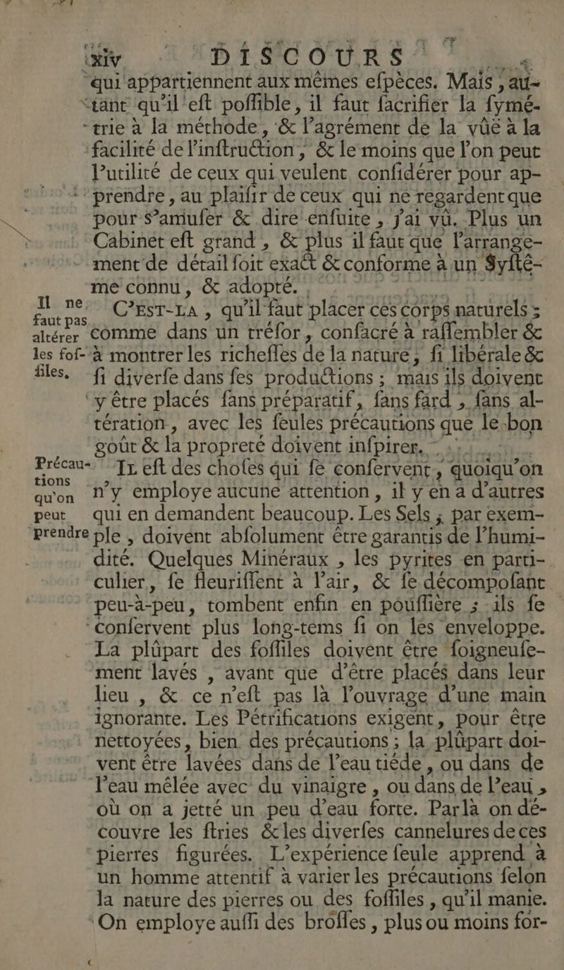 n ai cs ‘ns PURE rt © y. © D 4 SC OUR S ‘ : Fe “qui appartiennent aux mêmes efpèces, Mais , au- “tant qu'il'eft poffible, il faut facrifier la fymé- -trie à la mérhode, &amp; l’agrément de la vüûe à la facilité de linftruétion , &amp;c le moins que l’on peut Putilité de ceux qui veulent confidérer pour ap- prendre, au plaïfir de ceux qui né regardentque pour amufer &amp; dire enfuite , jai vu. Plus un Cabinet eft grand , &amp; plus il faut que larrange- ment de détail foit 2 &amp; conforme à un S$yité- me connu, &amp; adopté. NL TNT | ne ma C’EST-LA , qu'il faut placer ces Corps naturels ; altérer Comme dans ün tréfor, confacré à raflembler &amp; les fof- à montrer les richefles de la nature, fi libérale &amp; êles, fi diverfe dans fes productions ; mais ils doivent ‘y être placés fans préparatif, fans fard , fans al- tération, avec les feules précautions que le-bon goût &amp; la propreté doivent infpirer. = 121, D Iz eft des choles qui fe confervent, quoiqu'on qu'on N'y employe aucune attention , il y en a d’autres peut qui en demandent beaucoup. Les Sels ; par exem- prendre ple , doivent abfolument être garantis de l’humi- dité. Quelques Minéraux , les pyrites en partü- culier, fe fleuriflent à l’air, &amp; fe décompofant peu-à-peu, tombent enfin en pouflere ; us fe “confervent plus long-téms fi on lés enveloppe. La plûüpart des fofliles doivent être foigneufe- ment lavés , avant que d’être placés dans leur leu , &amp;. ce n’eft pas là l'ouvrage d’une main ignorante. Les Pétrifications exigent, pour être nettoyées, bien des précautions ; la plüpart.doi- vent être lavées dans de l’eau tiéde , ou dans de l’eau mêlée avec du vinaigre , ou dans de l'eau , où on a jetté un peu d’eau forte. Parla on dé- couvre les ftries &amp;tles diverfes cannelures de ces pierres figurées. L'expérience feule apprend à un homme attentif à varier les précautions felon la nature des pierres ou des foffiles , qu’il manie. ‘On employe aufli des brôfles , plus ou moins for- Le