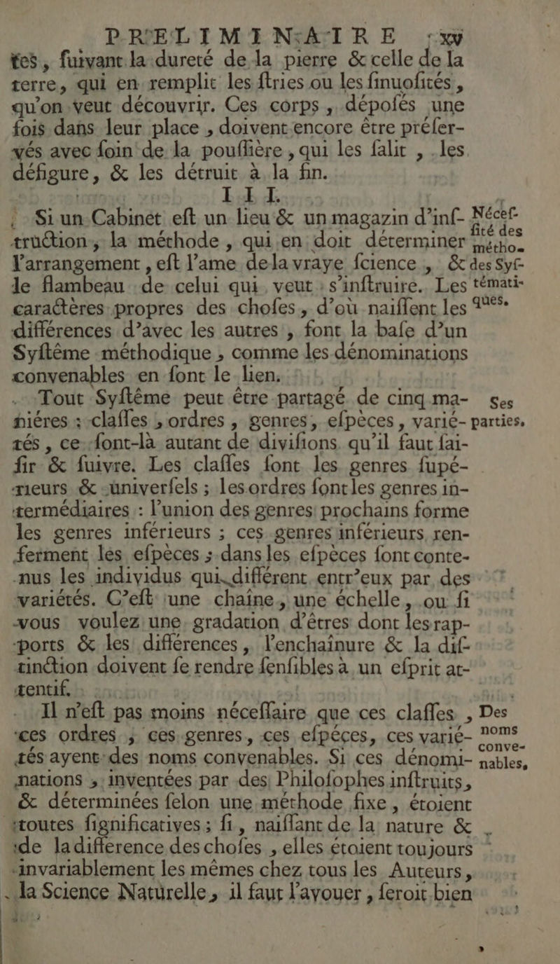 tes, fuivant la dureté dela pierre &amp; celle de la terre, qui en remplit les ftries ou les finuofités , qu'on .veut découvrir. Ces corps , dépolés une fois dans leur place , doivent encore être préler- vés avec foin de la pouflière , qui les falit , .les défigure, &amp; les détruit à la fin. LONG Lab de : . Siun-Cabinet eft un lieu &amp; un magazin d’inf- Fécer trüétion-; la méthode , qui.en doit déterminer no. l’arrangement , eft l’ame dela vraye fcience , &amp;' des Sy le flambeau de celui qui, veut : s’inftruire.. Les témati- caraétères propres des chofes, d’où naifflent les 1% différences d’avec les autres , font la bafe d’un Syftême méthodique ; comme les dénominations convenables en font le lien: : Tout Syflêème peut être partagé de cinqgma- ses hiéres :-clafles ; ordres , genres, efpèces , varié- parties, tés , cefont-là autant de divifions. qu’il faut fai- fir &amp; fuivre. Les clafles font les genres fupé- meurs &amp; -üuniverfels ; les ordres fontles genres in- termédiaires : l'union des genres! prochains forme les genres inférieurs ; ces genres inférieurs, ren- ferment les efpèces ; dans les efpèces font conte- nus les individus quikdifférent. entr’eux par des variétés. C’eft ‘une chaîne. une échelle, ou fi vous voulez une, gradation d’êtres dont lesrap- ports &amp; les différences , l’enchaïnure &amp; la dif tinion doivent fe rendre fenfibles à un efprit at- tentif.h zic: re | ice Il n’eft pas moins néceflaire que ces clafles , Des ces ordres ; ces-genres, ces efpéces, ces varié- °mS tés ayent-des noms convenables. Si ces dénomi- nables. nations ;:inventées par des Philofophes inftruits, &amp; déterminées felon une méthode fixe, éroient routes fignificatives; fi, naiflant de la nature &amp; . de ladifflerence des chofes , elles étoient toujours ‘invariablement les mêmes chez tous les Auteurs, . da Science Naturelle, il faut l'avouer , feroit bien ‘Tr