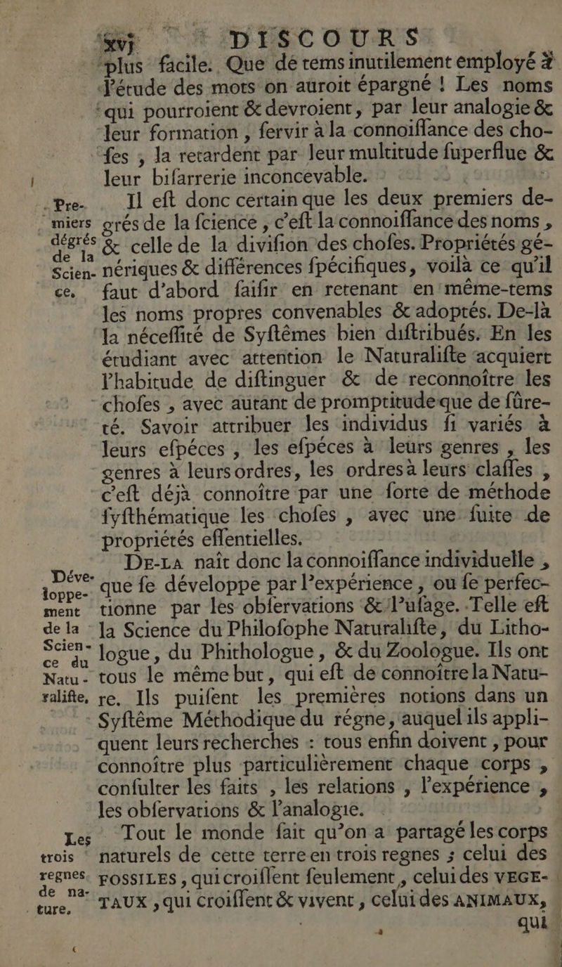 «vi + IDESC OURS | | “plus facile. Que dé rems inutilement employé # Jétude des mots on auroit épargné ! Les noms ‘qui pourroient &amp; devroient, par leur analogie &amp; leur formation , fervir a la connoïflance des cho- fes ; la recardent par leur mulritude fuperflue &amp; leur bifarrerie inconcevable. £ : Pre- Il eft donc certain que les deux premiers de- miers orés de la fcience , c’'eft la connoiffance des noms , der à &amp; celle de la divifion des chofes. Propriétés gé- Scien. nériques &amp; différences fpécifiques, voilà ce qu'il ce, faut d’abord faifir en retenant en'même-tems les noms propres convenables &amp; adoptés. De-Jà la néceffité de Syftêmes bien diftribués: En les étudiant avec attention le Naturalifte acquiert habitude de diftinguer &amp; de ‘reconnoître les - chofes , avec autant de promptitudeque de fûre- té. Savoir attribuer les individus fi variés à leurs efpéces , les efpéces à leurs genres , les genres à leursordres, les ordres à leurs clafles , c'eft déja connoître par une forte de méthode fyfthématique les chofes |, avec une fuite de propriétés eflentielles. De:za naît donc la connoiffance individuelle , He que fe développe par l'expérience » Où fe perfec- ment tionne par les obfervations &amp;lufage. Telle eft de la Ja Science du Philofophe Naturahfte, du Litho- ARS. logue, du Phithologue, &amp; du Zoologue. Ils ont Natu- tous le mêémebut, quieft de connoïtre la Natu- ralife, re. Ils puifent les premières notions dans un + Syftême Méthodique du régne, auquel ils appli- quent leurs recherches : tous enfin doivent , pour connoître plus particulièrement chaque corps , confulter les faits , les relations , l'expérience , les obfervarions &amp; l’analogie. | Les Tout le monde fait qu’on a partagé les corps trois naturels de cette terre en trois regnes ; celui des er TAUX , qui croiffent &amp; vivent, celuides ANIMAUX, | qui
