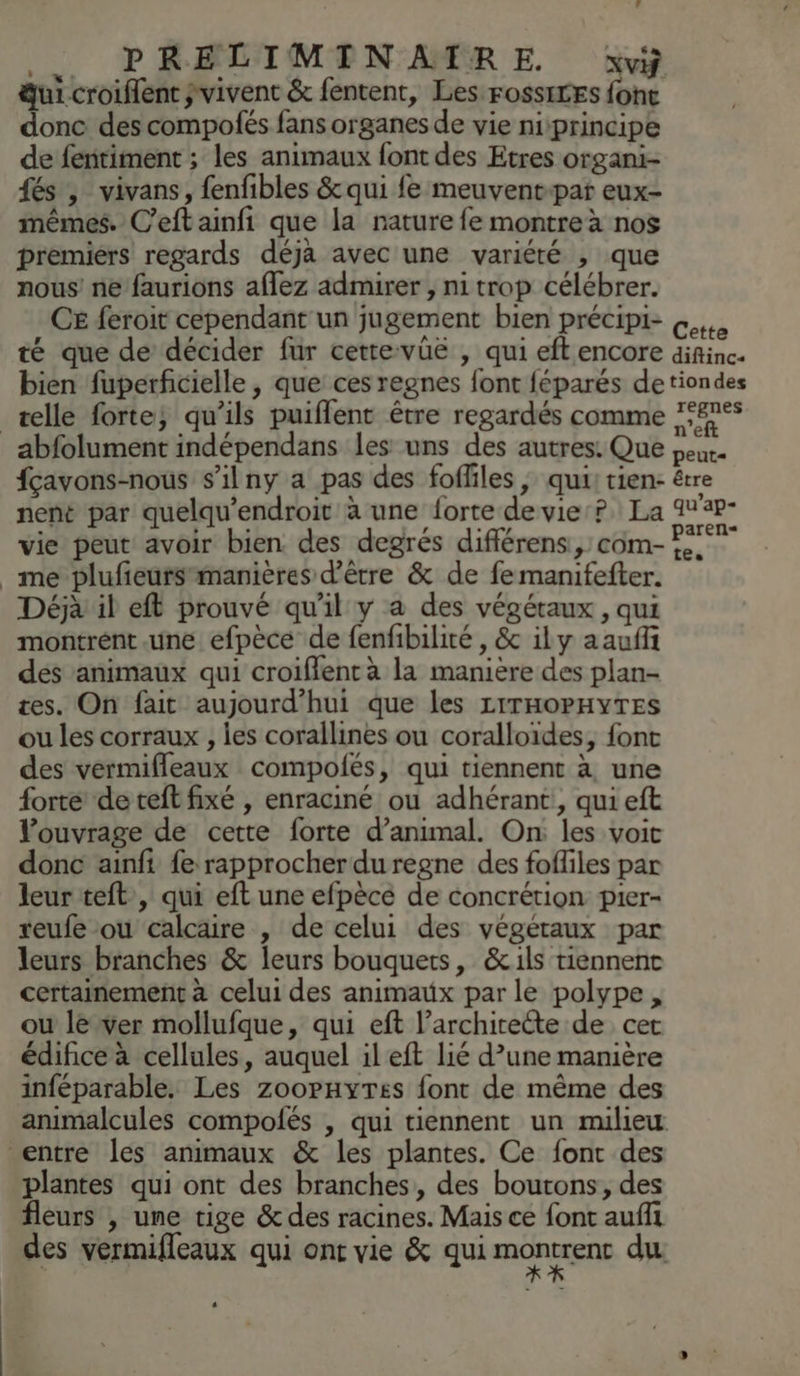FA PRELIMINAIRE. xvÿ dui-croiflent svivent &amp; fentent, Les FossiLES foht donc des compofés fans organes de vie niprincipe de fentiment ; les animaux font des Etres organi- {és , vivans, fenfibles &amp; qui fe meuvent:par eux- mêmes. C’eft ainfi que la nature fe montre à nos premiers regards déjà avec une variété , que nous’ ne faurions aflez admirer , nitrop célébrer. CE feroit cependant un jugement bien précipi- «4, té que de décider fur cettevüë , qui eftencore difinc. bien fuperficielle , que ces regnes font féparés de tiondes telle forte; qu'ils puiflent être regardés comme 7°#7°° _abfolument indépendans les uns des autres. Que peur. fçavons-nous s’ilny a pas des foffiles, qui, tien- être nent par quelqu'endroit à une forte de vie? La 12P- vie peut avoir bien des degrés différens:, com- me plufeursmanières d’être &amp; de fe manifefter. Déjà il eft prouvé qu'il y a des végétaux, qui montrént.une efpèce de fenfibilité , &amp; ily aaufi des animaux qui croiflent à la manière des plan- tes. On fait aujourd’hui que les LITHOPHYTES ou les corraux , les corallines ou coralloides, font des vermifleaux compolés, qui tiennent à une forte de teft fixé , enraciné ou adhérant, qui eft l'ouvrage de cette forte d’animal. On les voit donc ainfi fe rapprocherduregne des fofliles par leur teft , qui eft une efpècé de concrétion pier- reufe ou calcaire , de celui des végétaux par leurs branches &amp; leurs bouquets, &amp;:1ls tiennent certainement à celui des animaux par le polype , ou le ver mollufque, qui eft l'architecte de cet édifice à cellules, auquel il eft lié d’une manière inféparable. Les zoopnyres font de même des animalcules compolés , qui tiennent un milieu entre les animaux &amp; les plantes. Ce font des plantes qui ont des branches, des boutons, des fleurs , une tige &amp; des racines. Mais ce font aufli des vermifleaux qui onc vie &amp; qui montrenr du