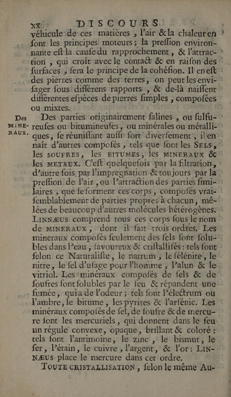 véhicule -dé-ces matières , Pair &amp;la chaleuren ? .. {ont les principes! moteurs; la preflion environ- nante eftla.caufe du rapprochement, &amp; l’attrac- ” tion , qui croît avec le contaét &amp; en raifon des ‘ furfaces , fera le principe de la cohéfion. Il'eneft : des pierres comme des terres, on peut les envi- fager fous différens rapports , &amp; de-là naiflent différentes efpèces de pierres fimples , compofées ou mixtes... Des Des parties ofiginairement falines , ou fulfu- MINE- reufes oubitumineufes, ou minérales ou métalli RAUX* ques, fe réuniflant auf forr diverfement:, il'en naît d’autres compolés , tels que font les Ses, : les souFRES, les BITUMES, ÎeS MINERAUX &amp; les meraux. C’eft quelquefois par la filtration, d’autre fois. par limpregnatien &amp; toujours par la: preflion de l'air ,ou l’attraétion des parties fimi- laires ; que fe forment ces corps, compofes vrai- femblabiement de parties propres à chacun, mé- lées de beaucoup d’autres molécules hétérogènes: LinNæÆUSs comprend tous ces corps fous le nom de miINERAUX, dont il fait trois ordtes. Les mineraux compofés feulement des fels font folu-° bles dans Peau, favoureux &amp; criftallifés : tels font felon ce Naruralifte, le narrum , le félénite, le nitre, le fel d’ufage pour l’homme ; lalun &amp; le vitriol. Lesminéraux compofés de fels &amp; de foufres font folubles par le feu &amp; répandent une - fumée, quiade l'odeur ; tels font Pélectrum ou Vambre, le bitume , les pyrites &amp; larfénic. Les minéraux compolés de fel, de foufre &amp; de mercu- re font les mercuriels, qui donnent dans le feu un régule convexe, opaque, brillant &amp; coloré : tels font l’antimoine, le zinc , le bismut, le fer, l’étain, le cuivre , l'argent, &amp; l'or: Lin- NÆUS place le mercure dans cet ordre. TOUTE CRISTALLISATION , felon le même Au-