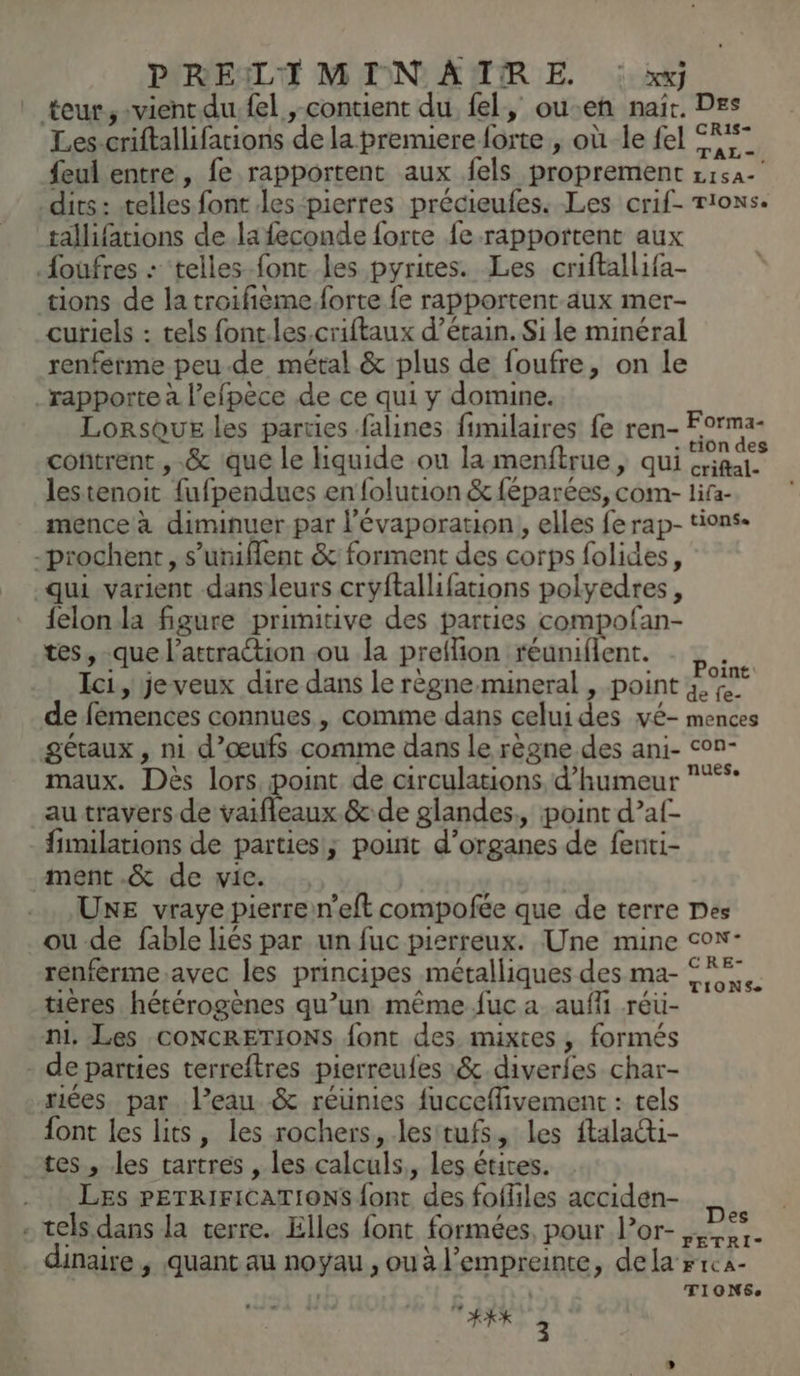P'REILTI MIN AUTRE. : xxj ” teur, -vientdu fel , contient du fel, ou-en nait. Des Les-criftallifations de la premiere forte , où le fel F7 {eul entre, fe rapportent aux fels proprement zisa- dits: telles font les-pierres précieufes. Les crif- tions. tallifations dela feconde forte fe rapportent aux .foufres : telles fonc les pyrites. Les criftallifa- tions de la troifième.forte fe rapportent-aux mer- curiels : tels font.les.criftaux d’érain. Si le minéral renferme peu-de métal & plus de foufre, on le rapporte à l’efpèce de ce qui y domine. Lorsque les parties falines fimilaires fe ren- pr. contrent , .& que le Hquide ou la menftrue, qui aies. lestenoit fufpendues en folution & féparées, com- lifa- mence à dimunuer par l’évaporation, elles fe rap- tions. -prochent, s’uniflent & forment des corps folides, qui varient dans leurs cryftallifations polyedres, {elon la figure primitive des parties compofan- tes, -que l'attraction ou la preflion réuniflent. # Ici, je veux dire dans le règne.mineral , point 4% de fémences connues , comme dans celui des vé- mences gétaux , ni d'œufs comme dans le règne des ani- con- maux. Dès lors, point de circulations, d'humeur **** _autravers de vaifleaux.& de glandes, point d’af- fimilations de parties; point d'organes de fenti- ment.& de vie. | UNE vraye pierrein’eft compofée que de terre Des _ou-de fable liés par un fuc pisrreux. Une mine cow- renferme.avec les principes métalliques des ma- FF tières hétérogènes qu’un même fuc a aufi réüu- m. Les CONCRETIONS font des. mixtes , formés de parties terreftres pierreufes :& diverfes char- riées par l’eau & réünies fucceflivement : tels font les lits, les rochers, lesitufs, les ftalati- tes, les tartres , les calculs,, les étites. LES PETRIFICATIONS {ont des fofliles acciden- . tels dans la terre. Elles font formées, pour l’or- re dinaire , quant au noyau , ou à l’empreinte, dela »1ca- , | TIONSe