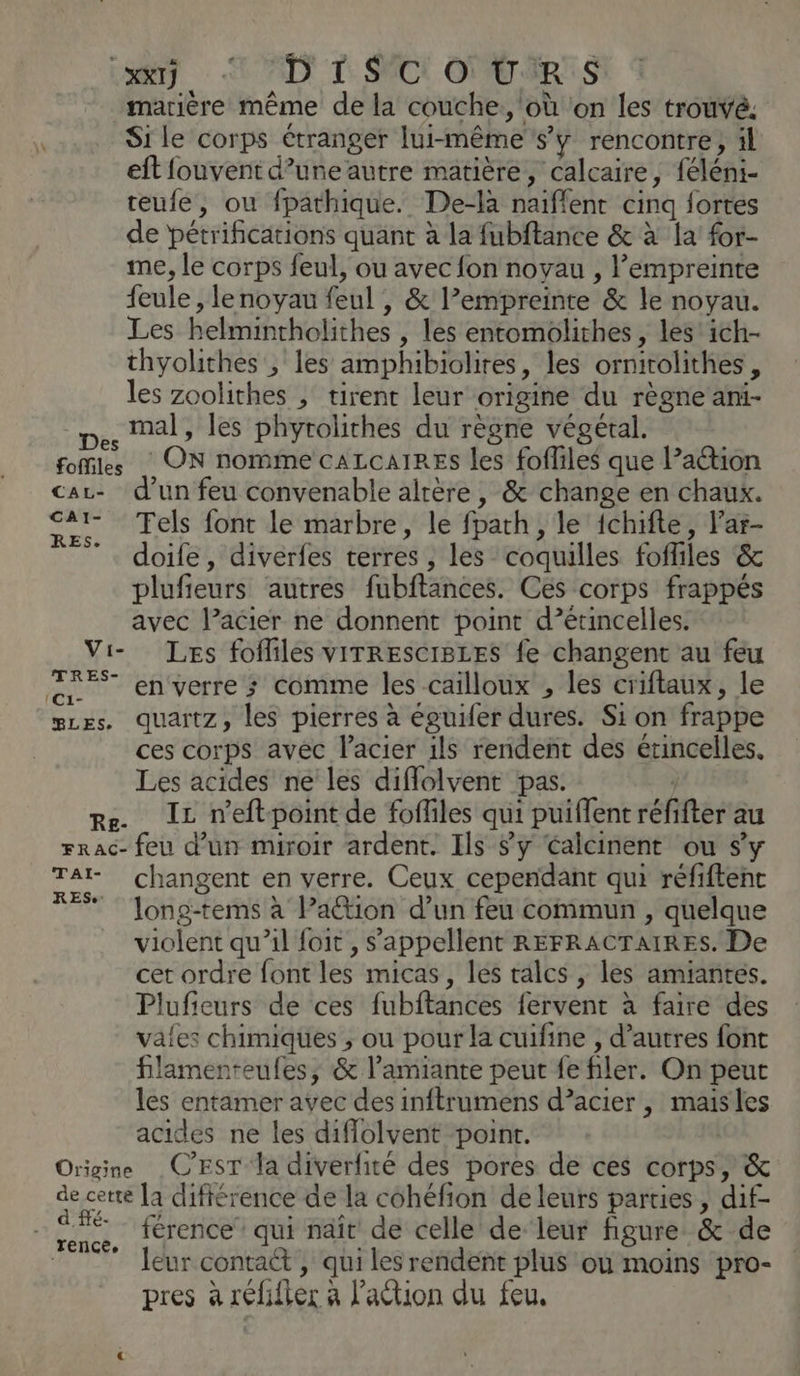 Lay -L'AD! TD SCI ONU IRIS marière même de la couche, où on les trouvé. F Si le corps étranger lui-même s’y rencontre, il eft fouvent d’une autre matière, calcaire, féléni- teufe, ou fpathique. De-là naiflent cinq fortes de pétrifications quant à la fubftance & à la for- me, le corps feul, ou avec fon noyau , l'empreinte feule , lenoyau feul , & l’empreinte & le noyau. Les helmintholithes , les entomoliches, les ich- thyolithes , les amphibiolires, les ornirolithes, les zoolithes , tirent leur origine du règne ani- D. Mal, les phyrolithes du règne végétal. foMiles ON nomme CALCAIRES les foffiles que l’action car- d'un feu convenable altère , & change en chaux. “7 Tels font le marbre, le fparh, le ichifte, l’ar- ”. doife, diverfes terres , les coquilles foffiles & plufieurs autres fubftances. Ces corps frappés avec l’acier ne donnent point d’étincelles. Vi- Les fofliles vrTREsCIBLES fe changent au feu en enverre; comme les cailloux , les criftaux, le gces. quartz, les pierres à éguifer dures. Si on frappe ces corps avec l'acier ils rendent des étincelles. Les acides ne les diflolvent pas. re IL r'eftpoint de foffiles qui puiflent réfifter au rrac- feu d’un miroir ardent. Ils y éalcinent ou s’y TA changent en verre. Ceux cependant qui réfiftenc FE Jong-tems à Pa@ion d’un feu commun , quelque violent qu’il foit, s'appellent REFRACTAIRES. De cet ordre font les micas, les talcs , les amiantés. Plufieurs de ces fubftances fervent à faire des vales chimiques ; ou pour la cuifine , d’autres font lamenteufes, & l'amiante peut fe filer. On peut les entamer avec des inftrumens d’acier , maisles acides ne les diffolvent point. | Origine C'EST la diverfité des pores de ces corps, & de cette [a difiérence de la cohéfion de leurs parties, dif- | CET férence qui naît de celle de leur figure & de leur contact , qui les rendent plus où moins pro- pres à réfifter à l’action du feu.