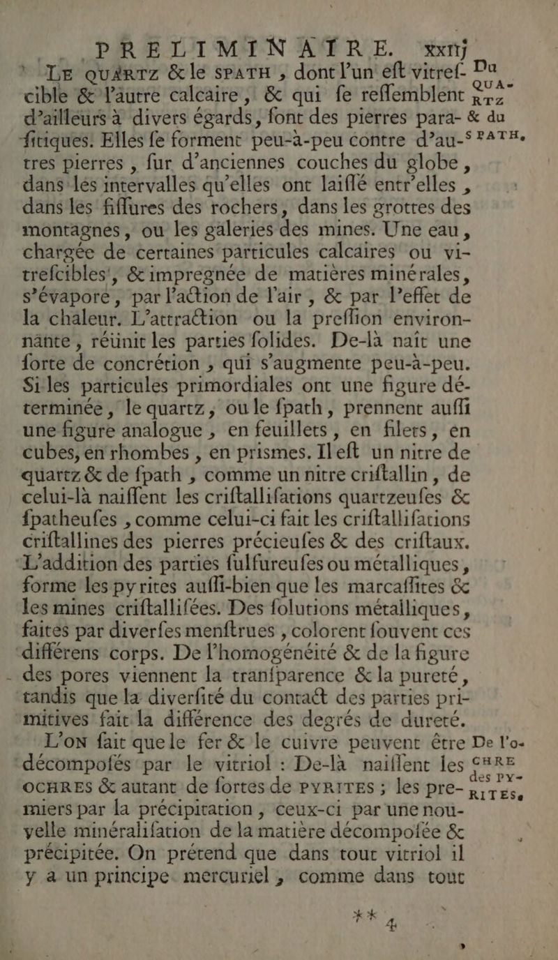 ï tres pierres , fur d'anciennes couches du globe, dans’ lés intervalles qu’elles ont laiflé entr’elles , dans les fiffures des rochers, dans les grottes des montagnes, ou les galeries des mines. Une eau, chargée de certaines particules calcaires ou vi- trefcibles', & impregnée de matières minérales, s’évapore, par l’action de l'air , & par l’eflet de la chaleur. L’attration ou la preflion environ- nänte , réunit les parties folides. De-làa naît une forte de concrétion , qui s’augmente peu-à-peu. Siles particules primordiales ont une figure dé- terminée, le quartz, ou le fpath, prennent auffi une figure analogue , en feuillets, en filets, en cubes, én rhombes , en prismes. Ileft un nitre de quartz & de fpath , comme unnitre criftallin, de celui-là naiffent les criftallifations quartzeufes & fpatheufes , comme celui-ci fait les criftallifations criftallines des pierres précieufes & des criftaux. forme lespyrites aufli-bien que les marcaflites & les mines criftallifées. Des folutions métalliques, faites par diverfes menftrues , colorent fouvent ces des pores viennent la tranfparence & la pureté, tandis que la diverfité du contact des parties pri- miers par la précipitation , ceux-ci par une nou- velle minéralifation de la matière décompoiée & précipitée. On prétend que dans tour vitriol 1l y a un principe. mercuriel ,; comme dans tout #* 4