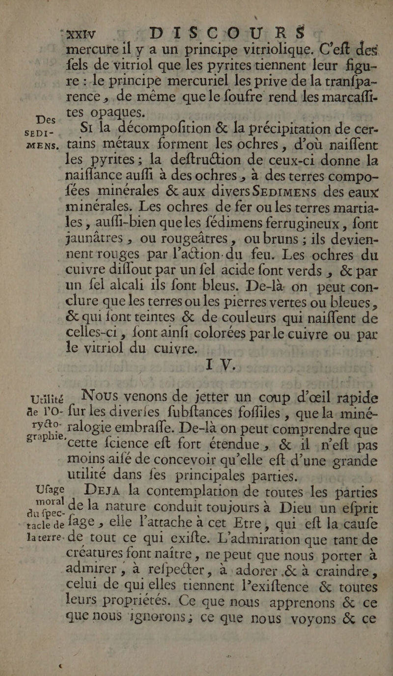 “tir LD PS CIOAUI RÉ d mercure il y a un principe vitriolique. C’eft des {els de vitriol que les pyritestiennent leur figu- re :-le principe mercuriel les prive de la tranfpa- rence , de même que le foufre rend les marcafi- tes opaques. senr- 91 La décompofition & a précipitation de cer- Mens, tains métaux forment les ochres, d’où naiflent les pyrites; la deftruttion de ceux-ci donne la naiffance auffi à des ochres, à des terres compo- fées minérales & aux divers SEDIMENS des eaux minérales. Les ochres de fer ou les terres martia- les , aufli-bien queles fédimens ferrugineux, font jaunâtres , ou rougeûtres , ou bruns ; ils devien- _nentrouges par l’aétion-du feu. Les ochres du cuivre diflout par un {el acide font verds , &par un fel alcali 1ls font bleus. De-là: on peut con- clure que les terres ou les pierres vertes ou bleues, & qui {ont teintes & de couleurs qui naiflent de celles-ci , font ainfi colorées par le cuivre ou par le vicriol du cuivre. I V. Ualité . NOUS venons de jetter un coup d’œil rapide äe l’O- fur les diverles fubftances fofliles , que la-miné- yo ralogie embraffe. De-là on peut comprendre que graphie. etre fcience eft fort étendue >» & il n’eft pas moins aifé de concevoir qu’elle eft.d’une-grande utilité dans fes principales parties. Ufge DEyA la contemplation de toutes les parties ha de la nature conduit toujours à Dieu un éfprit tacle de age » elle latrache à cet Etre, qui eft la-caufe laterre. de tout ce qui exifte. L’admiration que tant de créatures font naître , ne peut que nous porter à admirer , à refpecter, à adorer .& à craindre, celui de qui elles tiennent l’exiftence & toutes leurs propriétés. Ce que nous apprenons & ce que nous 1gnorons; ce que nous voyons & ce