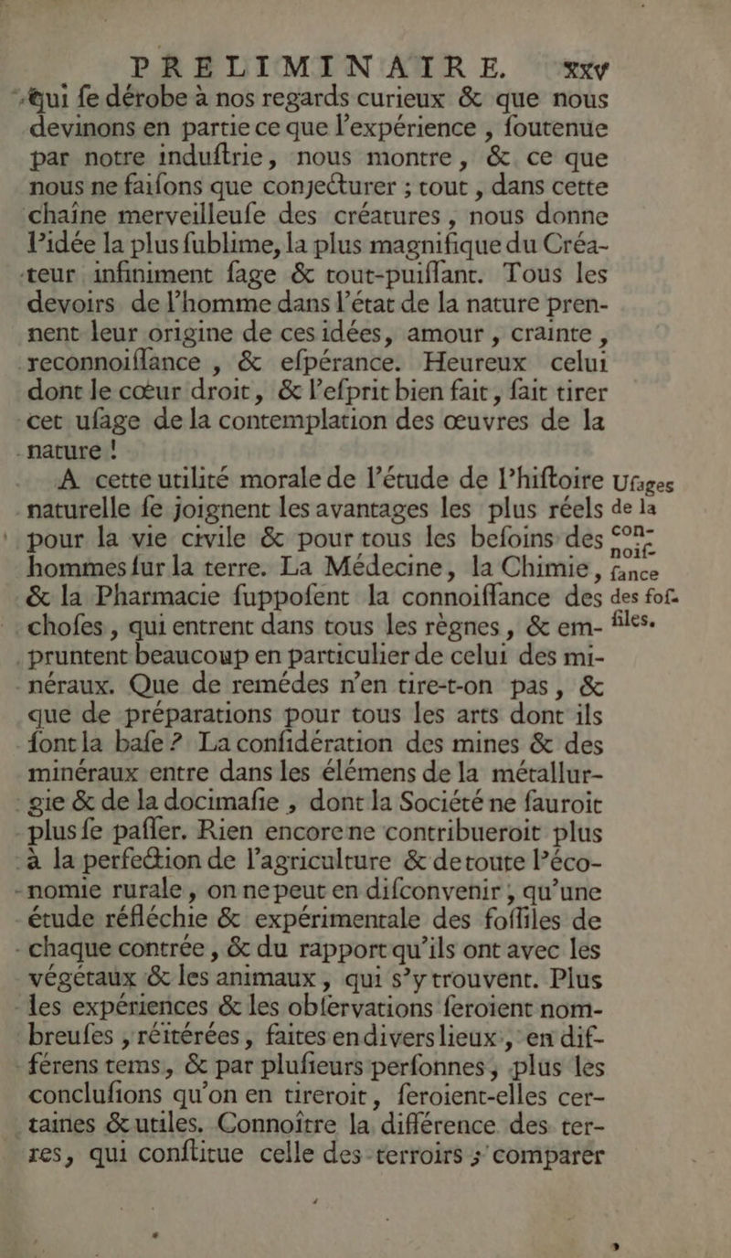 “Qui fe dérobe à nos regards curieux & que nous devinons en partie ce que l'expérience , foutenue par notre induftrie, nous montre, & ce que nous ne faifons que conjetturer ; cout , dans cette chaine merveilleufe des créatures , nous donne Pidée la plus fublime, la plus magnifique du Créa- teur infiniment fage & rout-puiflanr. Tous les devoirs de l’homme dans l’état de la nature pren- nent leur origine de ces idées, amour , crainte, reconnoiflance , & efpérance. Heureux celui dont le cœur droit, & l’efprit bien fait, fait tirer cet ufage de la contemplation des œuvres de la nature ! À cetteutilité morale de l'étude de l’hiftoire Ufiges naturelle fe joignent les avantages les plus réels de la pour la vie civile & pour tous les befoins des 07: hommes fur la terre. La Médecine, la Chimie, à & la Pharmacie fuppofent la connoiflance des des fon chofes , qui entrent dans tous les règnes , & em- files. .pruntent beaucoup en particulier de celui des mi- -_néraux. Que de remédes n’en tire-t-on pas, & que de préparations pour tous les arts dont ils {ontla bafe ? La confidération des mines & des minéraux entre dans les élémens de la métallur- - gie & de la docimafe , dont la Société ne fauroit plus fe pañler. Rien encorene contribueroit plus -à la perfection de l’agriculture & detoute l’éco- -nomie rurale, on ne peut en difconvenir , qu’une -étude réfléchie & expérimentale des fofliles de - chaque contrée , & du rapportqu’ils ont avec les végétaux & les animaux, qui s’y trouvent. Plus - Les expériences & les obfervations feroient nom- breufes , réitérées, faitesendiverslieux., en dif- - férens tems, & par plufieurs perfonnes, plus les conclufions qu’on en tireroit, feroient-elles cer- _taines &utiles. Connoïtre la différence des ter- res, qui conftitue celle des terroirs > comparer