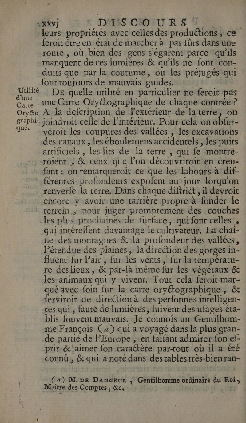 «XV ©: DISCOURS leurs propriétés avec celles des produétions : , cé. feroit être en état de marcher à pas {ürs dans une route , où bien des gens s’égarent parce ‘qu'ils manquent de ces lumières & qu'ils ne font con- duits que par la coutume, ou les préjugés qui lonttoujours de mauvais guides, Uulité DE quelle utilité en particulier ne feroit pas Care une Carte Oryétographique de chaque contrée ? Oryéo À la defcription de lextérieur de la terre, on graphi- joindroit celle de l’intérieur. Pour cela on abfet- + veroit les coupures des vallées , les excavations des canaux , les éboulemens accidentels , les puits artificiels , fes lits de la terre , qui fe montré- otént ; & ceux que l’on découvriroit en creu- fant : on remarqueroit ce que les labours à dif- férentes profondeurs expolent au jour lorqu'on renverfe la terre. Dans chaque diftri& , il devroit encore y avoir une tarrière propre à fonder le rerrein > Pour juger promptement des couches -les plus prochaines de furface, quifont celles’, qui intéreflent davantage le cultivateur. La chaï- ne des montagnes &:la profondeur des vallées, l’érendue des plaines, la direction des gorges in- fluent fur lair , fur les vents, fur la températu- re deslieux, & par-là même fur les végétaux & les animaux qui y vivens, Tout cela feroit mar- qué avec foin fur la carte oryétographique, & ferviroit de direction à des perfonnes intelligen- tes qui , faute de lumieres, fuivent des ufages éta- blis fouvent mauvais. Je connoïs un Gentilhom- mme François C2) qui a voyagé dans la plus gran- de partie de Europe , en faifant admirer fon ef prit &'aimer fon carattère par-tout où il a été connû , & qui a noté dans destablestrès-bienran- Maître des Comptes, &ce