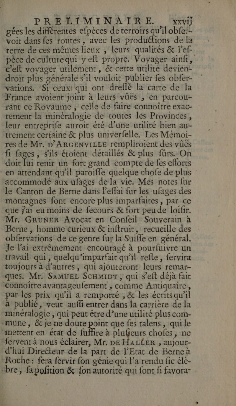 gées les différentes efpèces de terroirs qu'il obfe:- voit dans fes routes , avec les produétions de la terre de ces mêmes lieux , leurs qualités & l’ef- pèce de culturequi yeft propre. Voyager ainfi, c’eft voyager utilement, & cette utilité devien- droit plus générale s’il vouloit publier fes obfer- vations. ‘Si ceux! qui ont dreflé la carte de la France avoient joint à leurs vüës , en parcou- rant ce Royaume , celle de faire connoître exac- tement la minéralogie de toutes les Provinces, leur entreprife auroit été d’une utilité bien au- trement certaine & plus univerfelle. Les Mémoi- res de Mr. D'ARGENVILLE rempliroient des vüës fi fages, s'ils étoient détaillés & plus fürs. On doit lui tenir un fort grand compte de fes efforts ‘en attendant qu'il paroïfle quelque chofe de plus accommodé aux ufages dela vie. Mes notes fur le Canton de Berne dans l’effai fur les ufages des montagnes font encore plus imparfaites , par ce que jai eu moins de fecours & fort peu de loifir. Mr. GRUNER Avocat en Confeil Souverain à Berne , homme curieux & inftruit, recueille des obfervations de ce genre fur la Suifle en général. Je l'ai extrêmement encouragé à pourfuivre un travail qui, quelqu’imparfait qu’il refte , fervira toujours à d’autres, qui ajouteront leurs remar- ques. Mr. SAMUEL ScHmipr, qui s’eft déja fait ‘connoître avantageufement , comme Antiquaire, par les prix qu'il a remporté , & les écritsqu'il à publié, veut aufli entrer dans la carrière de la minéralogie , qui peut être d’une utilité plus com- mune, & je ne doute point que fes talens, qui le ‘mettent en état de fufire à el er chofes, ne “ervent à nous éclairer, Mr. DE HAL£ER , aujour- d'hui Directeur de la part de l'Etat de Berne à Roche: fera fervir fon génie qui l’a rendu fic éle- ‘bre, fapofirion & {on autorité qui font fi favora-