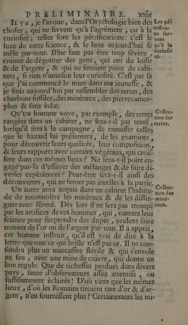 “ Izya, jePavoue, dans l'Oryctologie bien des pé chofes , qui ne fervent qu'à l'agrément ; ou à law curiofiré; telles font les pétrifications: c’eft le vene luxe de cette fcience, & le luxe aujourd’hui fe qw'à : mêle par-tout. Iline faut pas être trop févère , D TA crainte de dégouter des gens, qui ont du loifir & de l'argent, & qui ne feroient point de cabi- nets, fi rien n’amufoit leur curiofité. C’eft par là que j’ai commencé le mien dans ma jeunefle , & je finis aujourd’hui par raflembler des terres , des charbons foffiles, des minéraux , des pierresamor- phes & fans éclar. _ Qu'un homme voye, par exemple, desterres 978 rangées dans un cabinet, ne fera-t-1l pas tenté , terres. lorfqu’il fera à la campagne ; dé ramañler celles que le hazard lui prélentera, de les examiner, pour découvrir leurs qualités, leur compofition., & leurs rapports vec certains vécétaux, qui croif- fent dans ces mêmes lieux ? Ne fera-t-il point en- gaÿépar-la d’eflayer des mélanges & de faire di- verfes expériences ? Peut-être fera-t-il ainfi des découvertes , qui ne feront pas inutiles à fa patrie. Collec: UN autre aura acquis dans un cabinet Phabitu-,#, 42 de de reconnoître les minéraux & dé les diftin- miné- gueravec füreté. Dès lors il'ne fera pas trompé raux. par les artifices de ces hommes , qui , vantant leur {cience pour furprendre des dupes , veulent faire trouver de l'or ou de largent par-rout. Il a appris, cet homme inftruit, qu'ileft vrai de dire à la lettre que tout ce qui brille n’eft pas or. Il ne con- fondra plus un marcaffire ftérile & qui s'envole au feu , avec une mine de cuivre, qui donne un bon regule. Que de richefles perdues dans divers pays , faute d’obfervateurs aflez attentifs , ou ufffamment éclairés! D'où vient que les mêmes lieux , d’où les Romains tiroient tant d’or & d’ar- &ent, n'en fourniflent plus ? Certainement les mi-