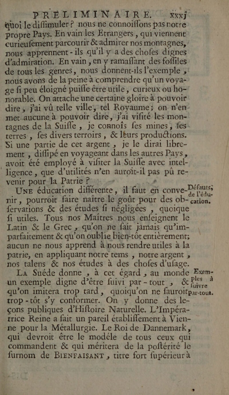&uoi le difimuler ? nous ne connoiffons pas notre propre Pays. En vain les Etrangers , qui viennent curieufement parcourir & admirer nos montagnes, nous apprennent - ils qu'il y a des chofes dignes d’admiration. En vain , en y ramaflant des foffiles de tous les genres, nous donnent:ils l'exemple ,: nous avons de la peine à comprendre qu’un voya- ge fi peu éloigné puifle être utile, curieux ou ho- norable. On attache une certaine gloire à pouvoir dire, jai vû telle ville, tel Royaume; on n’en met aucune à pouvoir dire, J'ai vifité les mon- tagnes de la Suifle , je connofs fes mines , fes. terres, fes divers terroirs , & leurs productions. . Si une partie de cet argent, je le dirai libre- ment , diflipé en voyageant dans les autres Pays, avoit été employé à vifiter la Suifle avec intel- ligence , que d’utilités n’en auroït-1l pas pu re- venir pour la Patrie ? À ao | Uxe éducation différente, il faut en conve-Péfutss nir, pourroit faire naître le goût pour des ob- fervations & des études fi négligées | quoique fi utiles. Tous nos Maîtres nous enfeignent le Latin & le Grec , qu'on ne fait jamais qu’im- parfaitement & qu’on oublie bien-tôt entièrement; aucun ne nous apprend à nous rendre utiles à la patrie, en appliquant notre tems , notre argent , nos talens & nos études à des chofes d’ufage. La Suéde donne , à cet égard , au monde Exem- un exemple digne d’être fuivi par-tout , Le $ Su 4 qu’on imitera trop tard, quoiqu'on ne fauroitpar-tout. trop -tôt s’y conformer. On y donne des le- çons publiques d’Hiftoire Naturelle. L’Impéra- trice Reine a fait un pareil établiflement à Vien- -ne pour la Métallurgie. Le Roi de Dannemark, qui devroit être le modéle de tous ceux qui commandent & qui méritera de la poftérité le furnom de BIENFAISANT , titre fort fupérieur à cation,