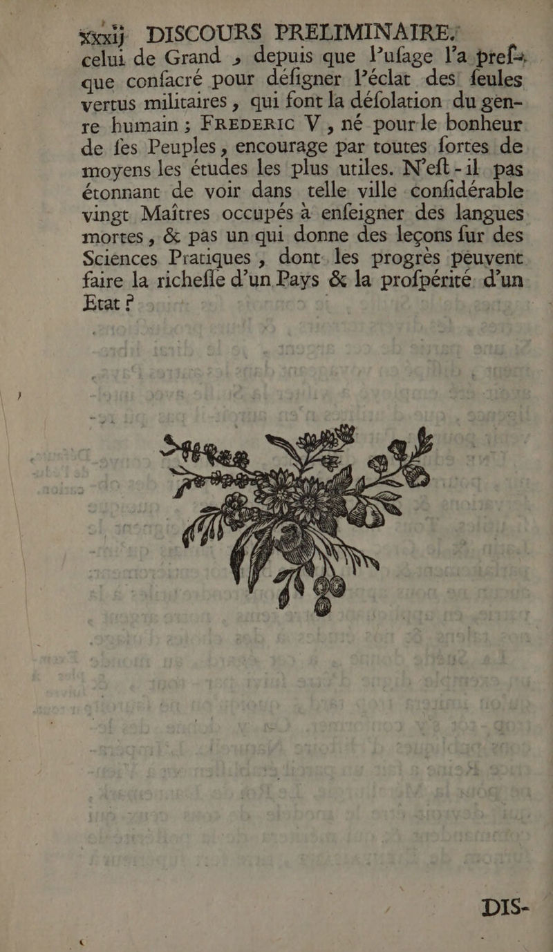 saiÿ DISCOURS PRELIMINATRE: celui de Grand , depuis que Pufage l’a-prefs que confacré pour défigner léclat des! {eules vertus militaires , qui font la défolation du gen- re humain ; FREDERIC V , né pourle bonheur de fes Peuples , encourage par routes fortes de moyens les études les plus utiles. N’eft-1l pas étonnant de voir dans telle ville confidérable vingt Maîtres occupés à enfeigner des langues mortes , & pas un qui donne des leçons fur des Sciences Pratiques , dont. les progrès peuvent faire la richefle d’un Pays & la profpérité: d’un Ecat ? | DIS-