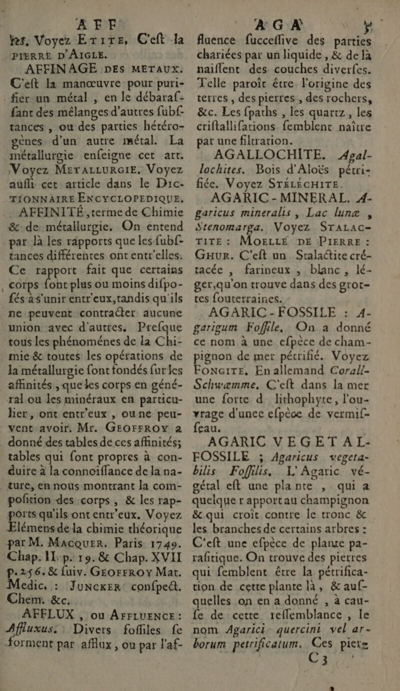 AFF. kes, Voyez Erire, C'eft la PIERRE D'ÂIGLE. AFFIN AGE DES METAUX. C'eft la manœuvre pour puri- _fier-un métal , en le débaraf- fant des mélanges d’autres fubf- tances , ou des parties hétéro- gènes d'un autre métal. La métallurgie enfeigne cet art. Voyez METALLURGIE. Voyez aufli cet article dans le Drc- TIONNAIRE ENCYCLOPEDIQUE, AFFINITÉ ,terme de Chimie &:de métallurgie. On entend par là les rapports que les fub{- tances différentes ont entr’elles. Ce rapport fait que certains . corps be plus ou moins difpo- és as'unir entr'eux,tandis qu'ils _ne peuvent contracter aucune union avec d'autres, Prefque tous les phénoménes de la Chi- mie & toutes les opérations de la métallurgie font fondés fur les affinités , que Les corps en géné- ral ou les minéraux en particu- her, ont entr'eux , oune peu- vent avoir. Mr. GEOFFROY a donné des tables de ces affinités; tables qui font propres à con- duire à la connoïffance de la na- ture, en nous montrant la com- pofñiion des corps, & les rap- ports qu'ils ont entr’eux. Voyez Elémens de la chimie théorique par M. Macquer. Paris 1749. Chap. I: p. 19.8& Chap. XVII p.256. & fuiv. GEOFFROY Mat. Medic, : Juncker confpeét. Chem. &c. AFELUX , ou AFFLUENCE : Affluxus. Divers foffiles fe forment par afAux, ou par l'af- À G À DES fluence fucceflive des parties chariées par un liquide , & de là naiflent des couches diverfes. Telle paroït être l'origine des terres , des pierres , des rochers, &c. Les fpaths , les quartz, les criftallifations femblent naître par une filtration. AGALLOCHITE. Apgal- lochites. Bois d'Aloës pétri- fiée. Voyez STELÉCHITE. AGARIC - MINERAL. 4- garicus mineralis , Lac lune , Stenomarga. Voyez STALAC- TITE : MOELLÉ DE PIERRE : Guaur. C'eft un Sralaite cré- tacée , farineux , blanc, lé- ger,qu'on trouve dans des grot- tes fouterraines. AGARIC - FOSSILE : 4- garigum Foffile. On a donné ce nom à une efpèce de cham- pignon de mer pétrifié. Voyez FonG1TE, Enallemand Corall- Schwæmme., C'eft dans la mer une forte d lithophyte, l'ou- vrage d'unec efpèce de vermif- feau. AGARIC VE G ET A L- FOSSILE ; Agaricus vegeta- bilis Foffilis. L'Agaric vé- gétal eft une plante , qui a quelque r apport au champignon & qui croit contre le tronc & C'eft une efpèce de plance pa- rafitique. On trouve des pierres qui femblent être la pétrifica- tion de cette plante là, & auf- quelles on en a donné , à cau- fe de cette reflemblance , le nom Agarici. quercini vel ar- borum perrificatum. Ces pier= LRU
