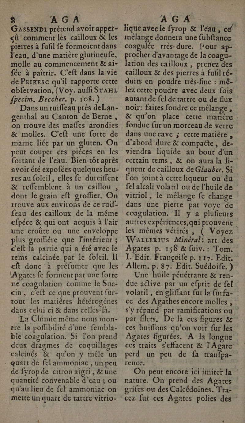 A « A G À GASSENDI prétend avoirapper- cû comment les cailloux &amp; les pierres à fufil fe formoient dans l'eau, d’une matière glutinenfe, molle au commencement &amp; ai- fée à paîtrir. C’eft dans la vie de Perresc qu'il rapporte cette obfervation, (Voy. aufli STAHL fpecim. Beccher. p. 108.) Dans un ruifleau près deLan- genthal au Canton de Berne , on trouve des mafles arondies &amp; molles. C'eft uñe forte de marne liée par un gluten. On peut couper ces piéces en les fortant de l’eau. Bien-tot après avoir été expofées quelques heu- res au foleil, elles fe durciffent &amp; reflemblent à un caillou , dont le grain eft groflier. On trouve aux environs de ce ruif- feau des cailloux de la même efpéce &amp; qui ont acquis à l'air une croûte ou une enveloppe plus groffiére que l'intérieur ; c'eft la partie qui a été avec le tems calcinée par le foleil. I] eft donc à préfumer que les Agares fe forment par une forte ne coagulation comme Île Suc- cin, c’eit ce que prouvent fur- tout les matières hétérogènes dans celui ci &amp; dans celles-là. La Chimie même nous mon- tre la poffbilité d'une fembla- ble coagulation. Si l'on prend deux dragmes de coquillages calcinés &amp; qu'on y mêle un - quart de felammoniac , un peu de fyrop de citron aigri, &amp; une quantité convenable d'eau ; ou qu'au lieu de fel ammoniac on mette un quart de tartre vitrio- A G À lique avec le fyrop &amp; l'eau, cé mélange donnera une fubftance coagulée très-dure. Pour ap- procher d'avantage de la coagu- lation des cailloux , prenez des cailloux &amp; des pierres à fufil ré- duits en poudre très-fine : mê- lez cette poudre avec deux fois autant de fel de tartre ou de flux nou: faites fondre ce mélange à &amp; qu'on place cette matière : fondue fur un morceau de verre dans unecave ; cette matière , d’abord dure &amp; compacte, de- viendra liquide au bout d’un certain tems, &amp; on aura la li- queur de cailloux de Glauber. Si l'on joint à cette liqueur ou du fel alcali volatil ou de l’huile de vitriol, le mélange fe change dans une pierre par voye de coagulation. Il y a plufieurs autres expériences,qui prouvent . les mêmes vérités , ( Voyez. WaLzERIUS Mineral: art. des Agates p. 158 &amp; fuiv.: Tom. I. Edit. Françoife p. 117. Edit. Allem. p.87. Edit. Suédoife. } Une huile pénétrante &amp; ren- due a@ive par un efprit de fel volatil, en gliffant fur la furfa- ce des Agathes encore molles , s'y répand par ramifications ou par filets. De là ces figures &amp; ces buiffons qu’on voit fur les Agates figurées. A la longue ces traits s'effacent &amp; l'Agare perd un peu de fa tranfpa- rence. On peut encore ici imite la nature. On prend des Agates grifes ou des Calcédoines. Tra- cez fur ces Agates polies des