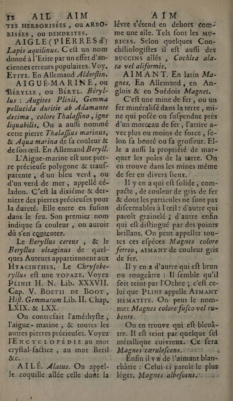 x AIL AIM TES HERBORISÉES , Ou ARBO- RISÉES , Où DENDRITES. AIGLE(PIERRES d' Lapis aquilinus. C eft un nom donné à l’Etite par un effet d’an- ciennes erreurs populaires. Voy. Errre. En Allemand A/derflin, AIGUÉ MARINE, ou Béryire, ou BéryL. Béryl- lus : Augites Plini, Gemma pellucida duritie ab Adamante decima , colore Thalaffino , igne liquabilis, On a aufli nommé cette pierre Thalaffius marinus, & Aqua marina de fa couleur & de fon œil. En Allemand Beryll. L'Aigue-marine eft une pier- re précieufe polygone & tranf- parente , d'un bleu verd, ou d’un verd de mer, appellé cé- ladon. C'’eft la dixiéme & der- niere des pierres précieufes pour la dureté. Elle entre en fufion dans le feu. Son premier nom indique fa couleur ; on auroit dû s'en contenter. * Le Beryllus cereus ; & le Beryllus oleaginus de quel- ques Auteurs appartiennent aux HyaciNrHes, Le Chryfobe- Pzinut H..N. Lib. XXXVII. Cap. V. Borris DE Boor, Hifi. Gemmarum Lib. II. Chap. LXIX. & LXX. On contrefait l'améthyfte , l'aigue- marine , & toutes les autres pierres précicufes. Voyez lExcyYycLOPEDIE au mot cryltal-faétice , au mot Beril &c. AILÉ. Alatus. On appel- le coquille -aîlée celle dofit la À ÎM lévre s'étend en dehots com: me une aîle. Tels font les Mu- chiliologiftes il eft aufli des BUCCINS aîlés , Cochlea ala- ta vel aliformis, AIMANT. En latin Ma- gnes, En Allemand , en An- glois & en Suédois Magner. C'eft une mine de fer, ou un fer minéralifé dans la terre, mi- ne qui pofée ou fufpendue près d’un morceau de fer, l’attire a- vec plus ou moins de force, fe- lon fa bonté ou fa grofleur. El- le a aufli la propriété de mar- quer les poles de la terre. On: en trouve dans les mines même de fer en divers lieux. 1 yen a qui eft folide , com- pacte , de couleur de gris de fer & dont les particules ne font pas difcernables à l'œil: d'autre qui paroît grainelé ; d'autre enfin qui eft diftingué par des points brillans. On peut appeller tou- tes ces efpéces Magnes colore ferreo, AIMANT de couleur gris de fer. Il y en a d'autre qui eft brun ou rougeâtre : Il femble qu'il foit teint par l'Ochre ; c'eft ce- Jui que PLiNr appelle AIMANT HÉMATITE. On peut le nom- mer Magnes colore fufco vel ru- bente. On en trouve qui eft-bleua- tre. I eft teint par quelque fel métallique cuivreux. Ce fera Magnes cærulefcens. 10% 104 Enfin ily a de l’aimant blan- chatte : Celui-ci paroîtle plus léger, Magnes albefcens.1 3: