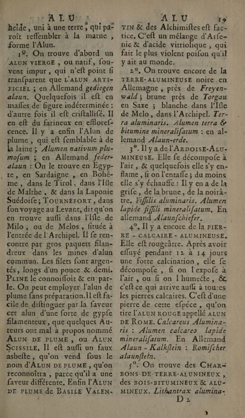 tALAMA, hcide, uni à une terre, qui pa- roît reflembler à la marne , forme l'Alun. 12. On trouve d’abord un ALUN VIERGE , ou natif, fou- vent impur , qui n’eft point fi tranfparent que L'ALUN ARTI- FICIEL ; en Allemand gediegen alaun. Quelquefois il eft en mafles de figure indéterminée : d'autre fois il eft criftallifé. II en eft du farineux en efloref- cence. Il y a enfin l'Alun de plume , qui eft femblable à de la laine; Alumen nativum plu- mofum ; en Allemand feder- alaun : On le trouve en Egyp- te, en Sardaigne , en Bohé- me, dans le Tirol, dans l'Ifle de Malthe , &amp; dans la Laponie Suédoife; TOURNEFORT , dans fon voyage au Levant, dit qu'on en trouve aufli dans l'Ifle de Milo, ou de Melos , fituée à l'entrée de l'Archipel. I! fe ren- contre par gros paquets filan- dieux dans les mines d'alun commun. Les filets font argen- tés, longs d'un pouce &amp;. demi. Pzine le connoifloit &amp; en par- le. On peut employer l'alun de plume fans préparation.il eft fa- cile de diftinguer par la faveur cet alun d’une forte de gypfe filamenteux, que quelques Au- teurs ont mal à propos nommé ALUN DE PLUME , OU ÂALUN Scissiee, Il eft aufli un faux asbefte, qu’on vend fous le nom d'ALUN DE PLUME , qu'on reconnoîtra , parce qu'ila une faveur différente, Enfin l ALUN DE PLUME de BASILE VALEN- js ALU 15 TiN &amp;c des Alchimiftes eft fac- tice. C'’eft un mélange d'Arfe- nic &amp; d'acide vitriohique , qui fait le plus violent poifon qu'il y ait au monde, 29, On trouve encore de la TERRE-ALUMINEUSE noire en Allemagne , près de Freyen- wald ; brune près de Torgau en Saxe ; blanche dans l’Ifle de Melo, dans l’Archipel. Ter- ra aluminaris. Alumen terra &amp; bitumine mineralifarum : en al- lemand Ælaun-erde. 3°. I yadel'ArpoïsE-ALu- MINEUSE. Elle fe décompofe à l'air , &amp; quelquefois elle s’y en- flame , fi on l’entafle ; du moins elle s'y échauffe : IL y en a de la grife, de la brune, de la noirä- tre. Fifilis aluminaris. Alumen lapide fiffili mineralifatum, En allemand A/aunfchiefer. | 4°, Il y a encore de la P1ER- RE - CALCAIRE - ALUMINEUSE. Elle eft rougeâtre. Après avoir efluyé pendant 12 à 14 jours une forte calcination , elle fe décompofe , fi on l'expofe à l'air , ou fi on l'humeéte, &amp; c'eftce qui arrive aufh à touses les pierres calcaires. C’eft d'une pierre de cette efpéce , qu’on tire l'ALUN ROUGE appellé ALUN DE ROME. Calcareus Alumina- ris : Alumen calcareo lapide mineralifatum. En Allemand Alaun - Kalkflein : Romifcher alaunflein. 5°. On trouve des CHAR=« BONS-DE-TERRE-ALUNINEUX , des BO1IS-BITUMINEUX &amp; ALU- MINEUX. Lithantrax alumina- L | 4
