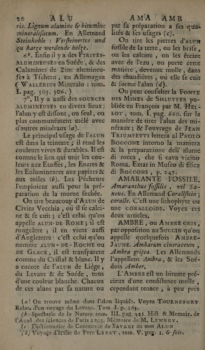 26 A LU . ris. Lignum alumine &amp; bitumine nineralifatum. En Allemand Steinkohle : Werfiernertes und u harze werdende holye. 69. Enfinil y a des PrrrrEs- ALUMINEUSES’en Suéde', &amp; des Calamines de Zinc afumineu- fes à Tfchern , en AfHeémagne € WazzErius Mineralo : tom. I. pag. 305. 306.) : 7°, y à aufh des SOURCES “ALUMINEUSES en divers lieux ; 'aluny eft diflout , ou feul, ou plus communément mêlé avec d'autres minéraux (a). Le principal ufage de l'ALUN €ft dans la teincure 5 il rend les couleurs vives &amp; durables. 11 eft comme le lien qui unit les cou- leurs aux Etoffes , les Encres &amp; les Enlumineures aux papiers &amp; äux toiles (4). Les Pêcheurs emploient aufli pour la pré- paration de la morue fechée. On tire beaucoup d’Azux de Civita Vecchia , où ïl fe calci- ne &amp; fe cuit; c’eft celui qu'on appelle ALuN-DE-ROME ; 1l eft rougcâtre ; il en vient auff d'Angleterre: c'eft celui qu'on nomme ALUN - DE- ROCHE ou DE GLace, il eft tranfparent comme du Criftal &amp; blanc. Il y a encore de l’ALUN de Liège, du Levant &amp; de Suéde , tous d'une couleur blanche. Chacun de ces alans par fa nature ou h AMA AMB pat fa préparation à fes qua liés &amp; fes ufages (c). À On tire les pierres d'au foffile de la térre , on les brife, avec de l'eau, on porte cetté matière , dévenue molle , dans des chaudières , où elle fe cuit &amp; forme l’alun (d). SUB On peut confalter la FoNTE DES MINES de SHLUTTER pu- bliée en François par M. Her: LOT , tom. Î. pag. 660. fur Ja manière de tirer l’alun des mi- néraux ; &amp; l'ouvrage de JEAN TrivMrerTrTi lettera al Paoro BoccONE intorno la maniera &amp; la preparazione dell alume di rocca , che fi cava vicino Roma. Extat in Mufeo di fifica di BOCCONE, p. 247. AMARANTE FOSSILE, Amaranthus foffilis , vel Sa- xeus. En ANemand Corallffein ; coralle. C'eft une lithophyte ou unc CORALLOIDE, Voyez ces deux articles, AMBRE , ou AMBrE Gris, par oppofition au SucciN qu'on appelle quelquefois AMBRE- JAUNE. Ambarum cineracewm , ÆAmbra grifea. Les Allemands l’appellent Ambra, &amp; les Sué- dois Amber, L’AmBRre eft un bitume pré- cieux d'une confiftence molle , cependant tenace , à peu près