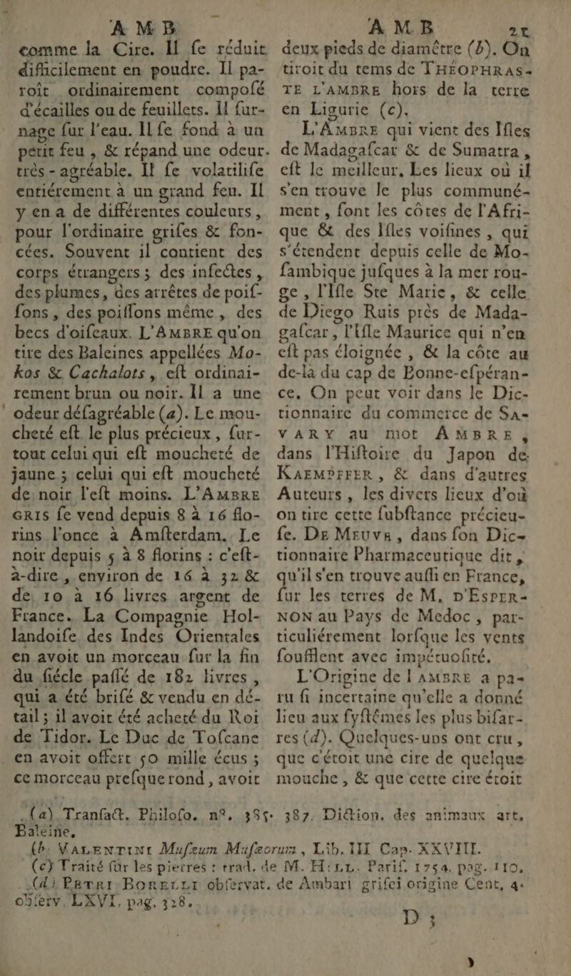 À M B comme la Cire. I fe réduic difficilement en poudre. Il pa- roît ordinairement compofé d'écailles ou de feuillets. I fur- nage fur l’eau. ILfe fond à un très - agréable. Il fe volatilife cariérement à un grand feu. Il yena de différentes couleurs, pour l'ordinaire grifes &amp; fon- cées. Souvent il contient des corps étrangers ; des infeétes , des plumes, des arrêtes de poif- fons , des poiflons même, des becs d'oifeaux. L'AMBRE qu'on tire des Baleines appellées Mo- kos &amp; Cachalots , eft ordinai- rement brun ou noir. Il a une : odeur défagréable (a). Le mou- cheté eft. le plus précieux, {ur- tout celui qui eft moucheté de jaune ; celui qui eft moucheté de: noir l'eft moins. L’AMBRE GRIS fe vend depuis 8 à 16 flo- rins l’once à Amfterdam. Le noir depuis 5 à 8 florins : c'eft- a-dire , environ de 16 à 32 &amp; de, 10 à 16 livres argent de France. La Compagnie Hol- landoife, des Indes Orientales en avoit un morceau fur la fin du fiécle paflé de 182 livres, qui a été brifé &amp; vendu en dé- tail ; il avoit été acheté du Roi de Tidor. Le Duc de Tofcane en avoit offert sO mille écus ; ce morceau prefque rond, avoir AMB 24 deux pieds de diamètre (b). On tiroit du tems de THÉOPHRAS- TE L'AMBRE hors de la terre en Ligurie (c). L'AmBre qui vient des Ifles de Madagafcar &amp; de Sumatra, cit le meilleur, Les lieux où il s'en trouve le plus communé- ment , font les côtes de l'Afri- que &amp; des Jfles voifines , qui s'étendent depuis celle de Mo- fambique jufques à la mer rou- ge , l'Ifle Ste Marie, &amp; celle de Diego Ruis près de Mada- gafcar , l'{fle Maurice qui n’en cit pas éloignée , &amp; la côte au de-là du cap de Bonne-efpéran- ce. On peut voir dans Je Dic- tionnaire du cominerce de Sa- VARY au mot ÂMBRE, dans l'Hiftoire du Japon de KAEMPFFER , &amp; dans d'autres Auteurs, les divers lieux d’où on tire cette fubftance précieu- fe. De Meuvs, dans fon Dic- tionnaire Pharmaceutique dit , qu'il s'en trouve auf en France, fur les terres de M. D'Esprr- NON au Pays de Medoc, par- ticuliérement lorfque les vents foufflent avec impétuofté. L'Origine de L AMBRE a pa- ru fi incertaine qu’elle a donné lieu aux fyftêmes les plus bifar- res (d). Quelques-uns ont cru, que c'éroit une cire de quelque mouche , &amp; que cette cire éroit Baleine, obferv, LXVI, pag, 328. D ;