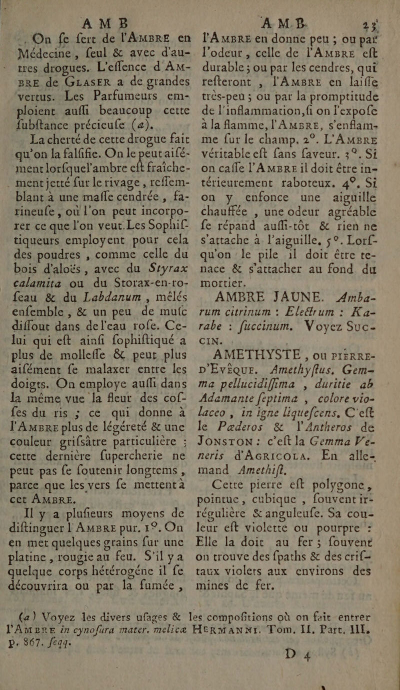 AMB . On fe fert de l'AMBRE en Médecine , feul &amp; avec d'au- tres drogues. L'eflence d Am- BRE de GLASER a de grandes vertus. Les Parfumeurs em- ploient aufli beaucoup cette fubftance précieule (a). La cherté de cette drogue fait qu'on la falffie. On le peutaifé- ment lorfquel’ambre eft fraiche- . mentjetté fur le rivage, reflem- blant à une maffe cendrée , fa- rineufe , où l'on peut incorpo- rer ce que l’on veuc.Les Sophif tiqueurs employent pour cela des poudres , comme celle du bois d’aloës, avec du Styrax calamita ou du Storax-en-ro- feau &amp; du Labdanum , mêlés cnfemble , &amp; un peu de mufc diffout dans de l'eau rofe. Ce- lui qui eft ainfi fophiftiqué a plus de molleffle &amp; peur plus aifément fe malaxer entre les doigts. On employe aufli dans la même vue la fleur des cof- fes du ris ; ce qui donne à l'Amsre plus de légéreté &amp; une cette dernière fupercherie ne peut pas fe foutenir longtems , parce que les vers fe mettent à cet ÂAMBRE. Il ya plufñeurs moyens de diftinguer l AmBre pur. 1°.On en met quelques grains fur une platine , rougie au feu. S'ilya quelque corps hétérogéne il fe découvrira ou par la fumée, À MP. 23 l'A MBRE en donne peu ; ou par l'odeur , celle de l'AMBRE eft durable ; ou par les cendres, qui refteront , l'AMB8RE en laifie trés-peu ; ou par la promptitude de l'inflammation, fi on l'expofe à la flamme, l'AMBRE, s'enflam- me fur le champ, 2°. L'AMBRE véritable eft fans faveur. 3°. Si on cafle l’'AmBre il doit être in- térieurement raboteux. 4°, Si on y enfonce une aiguille chauffée , une odeur agréable fe répand aufli-tôt &amp; rien ne s'attache à l'aiguille, $°. Lorf- qu'on le pile il doit être te- nace &amp; s'attacher au fond du mortier. AMBRE JAUNE. Amba- rum citrinum : Eletrum : Ka- rabe : fuccinum. Voyez Suc- CIN. : AMETHYSTE , ou P1IERRE- D'EvÈQuE. Amethyflus, Gem- ma pellucidiffima , duritie ab Ademante feptima , colore vio- laceo , in igne liquefcens, C'eft le Paæderos &amp; l'Antheros de JoNstTonN: c’eft la Gemma Ve- neris d'AGRIcOLA. En alle- mand Amethif?. Cette pierre eft polygone, pointue, cubique , fouventir- régulière &amp; anguleufe. Sa cou- leur eft violette ou pourpre : Elle la doit au fer ; fouvent on trouve des fpaths &amp; des crif- taux violers aux environs des mines de fer. P. $67. Jegg- D 4