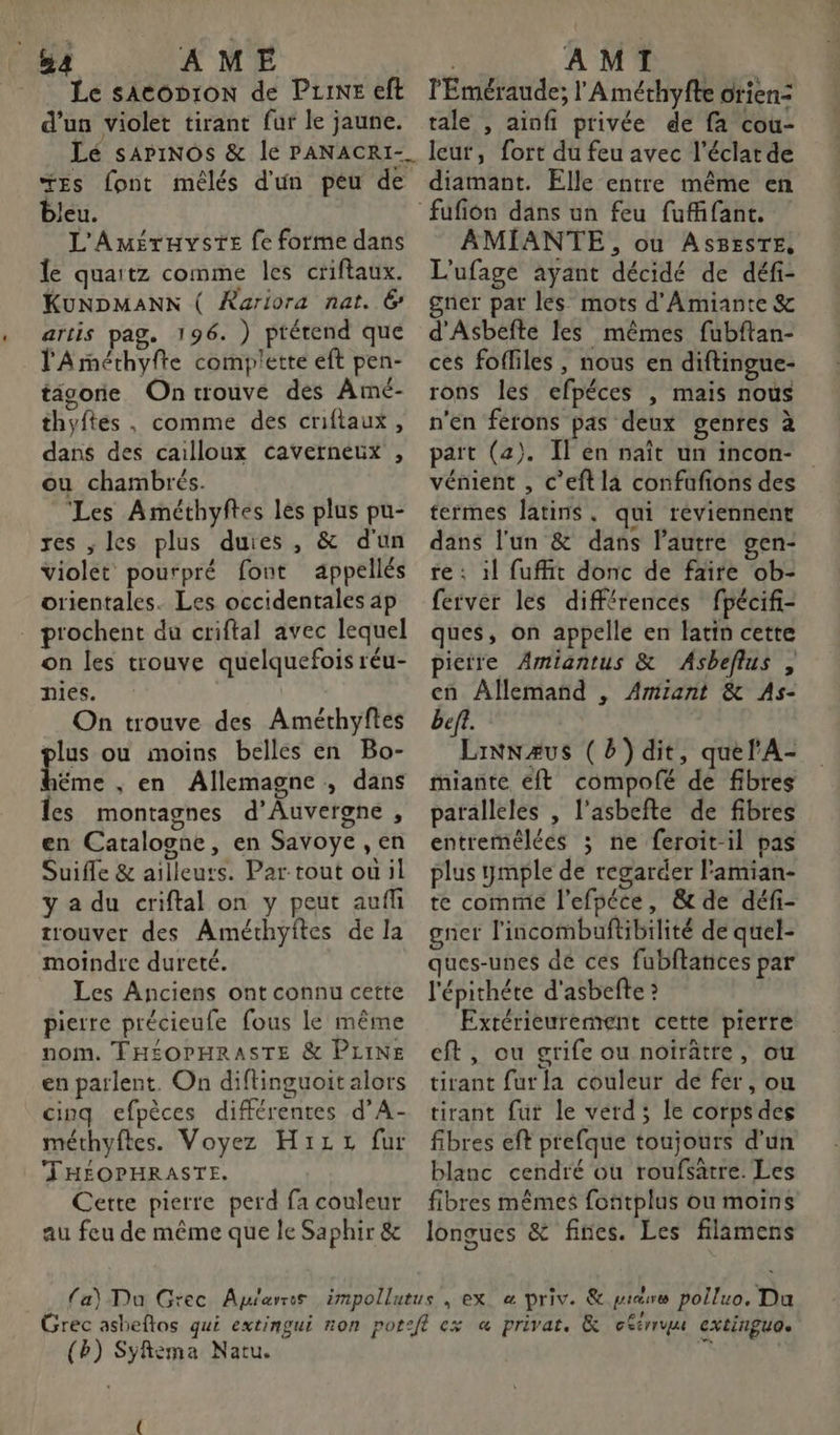 Le sACODION de Puine eft d’un violet tirant fur le jaune. Lé sariNOS &amp; le PANACRI-_ “Es font mélés d'un peu de bleu. L'Améruyste fe forme dans le quaitz comme les criftaux. KUNDMANN ( Rariora nat. 6 artis pag. 196. ) prétend que l'Arméthyfte complette eft pen- tigore On trouve des Amé- thyftés , comme des criftaux, dans des cailloux cavetneux , ou chambrés. Les Améthyftes les plus pu- res , les plus duies , &amp; d'un violet pourpré font appellés orientales. Les occidentales ap . prochent du criftal avec lequel on les trouve quelquefois réu- nies. On trouve des Améthyftes plus ou moins belles en Bo- pure ; en Allemagne , dans Îes montagnes d'Auvergne , en Catalogne, en Savoye , en Suifle &amp; ailleurs. Par tout ou il y a du criftal on y peut aufñ trouver des Améthyites de la moindre dureté. Les Anciens ont connu cette pierre précieufe fous le même nom. THÉOPHRASTE &amp; PLINE en parlent. On diflinguoit alors cinq efpèces différentes d’A- méthyftes. Voyez H1izz fur THÉOPHRASTE. Cette pierre perd fa couleur au feu de même que le Saphir &amp; l'Eméraude; l'Améthyfte orien: tale , ainfi privée de fa cou- leur, fort du feu avec l'éclat de diamant. Elle entre même en AMIANTE, ou AsBESTE, L'ufage ayant décidé de défi- gner par les mots d'Amiante &amp; d'Asbefte les mêmes fubftan- ces fofliles , nous en diftingue- rons les efpéces , mais nous n'en ferons pas deux genres à pait (2). Il en naît un incon- vénient , c’eft la confafions des termes latins, qui réviennent dans l'un &amp; dans l’autre gen- re : il fufft donc de faire ob- ferver les différences fpécifi- ques, on appelle en latin cette pietre Amiantus &amp; Asbeflus , cn Allemand , Amiiant &amp; As- beft. Linnæus (b)dit, quel'A- miante éft compofé de fibres paralleles , l’asbefte de fibres entremélées ; ne feroit-il pas plus ymple de regarder l'amian- te comme l’efpéce, &amp; de défi- gner l'incombuftibilité de quel- ques-unes de ces fubftances par l'épichéte d'asbefte ? Extérieurement cette pierre eft, ou grife ou noirâtre, ou tirant fur la couleur de fer, ou tirant fut le verd; le corpsdes fibres eft prefque toujours d’un blanc cendré où roufsätre. Les fibres mêmes fontplus ou moins longues &amp; fines. Les filimens (Bb) Syfema Natu. {