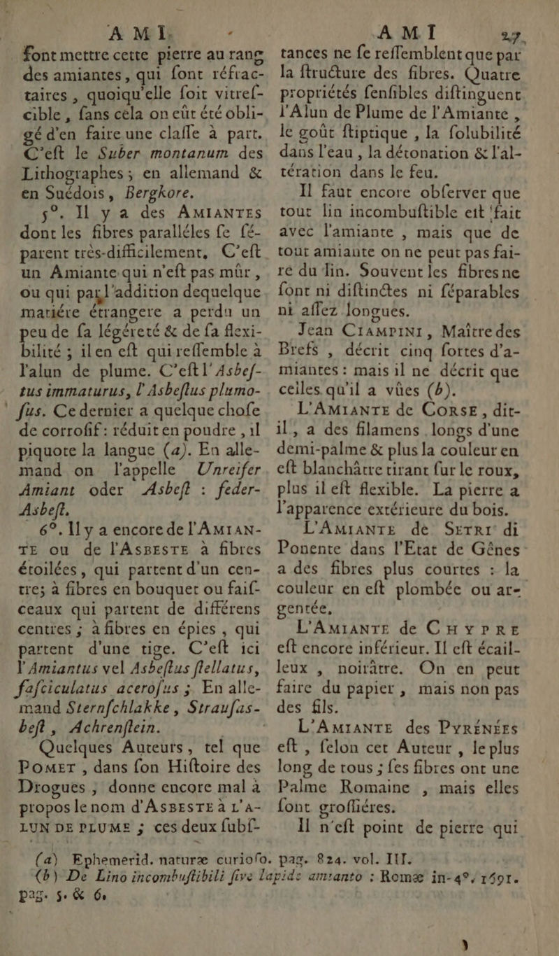 Font mettre cette pierre au rang des amiantes, qui font réfrac- taires , quoiqu'elle foit vitref- cible , fans céla on eut été obli- gé d'en faire une clafle à part. C'’eft le Suber montanum des Lithographes ; en allemand &amp; en Suédois, Bergkore. 5°. 11 y a des AMIANTES dont les fibres paralléles fe [£- parent crès-difficilement, C’eft un Amiante qui n’eft pas mûr, ou qui pail’addition dequelque mariére étrangere a perdu un peu de fa légéreté &amp; de fa flexi- bilité ; ilen eft quireflemble à l'alun de plume. C’eftl'Asbe/- tus immaturus, l'Asbeflus plumo- fus. Ce dernier a quelque chofe de corrofif : réduit en poudre , 1l piquote la langue (4). En alle- mand on l'appelle Unreifer Amiant oder Asbeft : feder- Asbeft. _ 6°, 11 y a encore de l'Amran- TE ou de l'AsBEsTE à fibres étoilées, qui partent d'un cen- tre; à fibres en bouquet ou faif- ceaux qui partent de différens centres ; à fibres en épies , qui partent d'une tige. C’eft ici l'Amiantus vel Asbeflus flellatus, fafciculatus acerofus ; En alle- beft, Achrenflein. | Quelques Auteurs, tel que PomeEr , dans fon Hiftoire des Drogues , donne encore mal à propos le nom d'ASBESTE à L'a- LUN DE PLUME ; ces deux fubf- tances ne fe reffemblent que par la ftruéture des fibres. Quatre propriétés fenfibles diftinguent l'Alun de Plume de l'Amiante , le goût ftiprique , la folubilité dans l’eau , la détonation &amp; l'al- tération dans le feu. Il faut encore obferver que tout lin incombuftible eit ‘fait avec l'amiante , mais que de tout amiaute on ne peut pas fai- ré du Jin. Souvent les fibresne {ont ni diftinétes ni féparables ni aflez Jongues. Jean Cramprini, Maître des Brefs , décrit cinq fortes d’a- miantes : mais il ne décrit que ceiles. qu'il a vûües (b). L'AMIANTE de CORSE, dit- il, a des filamens longs d'une demi-palme &amp; plus la couleur en eft blanchârre tirant fur le roux, plus il eft flexible. La pierre a l'apparence extérieure du bois. L'AMIANTE de Seti: di Ponente dans l'Etat de Gênes a dés fibres plus courtes : la couleur en eft plombée ou ar- entée, L'AMmIANTE de CHYPRE eft encore inférieur. I eft écail- leux , noirâtre. On en peut faire du papier , mais non pas des fils. L’AMIANTE des PYRÉNÉES eft , felon cet Auteur , leplus long de rous ; fes fibres ont une Palme Romaine , mais elles font grofléres. il n'eft point de pierre qui pag. 5. &amp; 60 |
