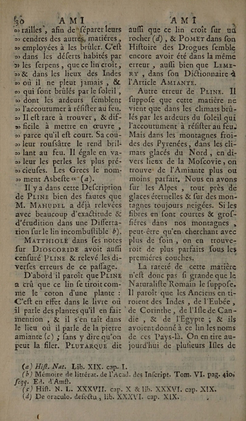bo AMI | railles , afin de“féparet leurs > cendres des autrès, matiéres, » employées à les brüler. C’eft = dans les déferts habités par » les ferpens, quecelin croît, 5 &amp; dans les lieux des Indes #” où il ne pleut jamais , &amp; > qui font brülés par le foleil , » dont les ardeurs femblent » l’accoutumer à réfifter au feu. » Jleft rare à trouver, &amp; dif- » ficile à mettre en œuvre, » parce qu'il eft court. Sa cou- » leur roufsâtre le rend bril- » lant au feu. Il égale en va- = leur les perles les plus pré- s cieufes. Les Grecs le nom- » ment Asbefte«-(4). Il ya dans cette Defcriprion de PziNe bien des fautes que M. MaHupeL a déja relevées avec beaucoup d’exactitude &amp; d'érudition dans une Diflerta- tion fur le lin incombuftible b), MATTHIOLE dans fes notes fur DroscoRipE avoit auf cenfuré PLINE &amp; relevé les di- verfes erreurs de ce paflage. D'abord il paroïît que PLINE a crû que ce lin fe tiroitcom- me le coton d'une plante : C'eft en effet dans le livre ou Al parle des plantes qu’il en fait mention , &amp; il s’en taît dans le lieu où il parle de la pierre amiante (c) ; fans y direqu’on peut la filer. PLuTARQUE dit A MIT j aufMi que ce lin croît fur ud rocher (d) , &amp; POMET dans fon Hiftoire des Drogues femble encore avoir été dans la même erreur , aufli bien que LEME- RY , dans fon Diétionnaire à l'Article AMIANTE. Autre erreur de Pzine. Il fuppofe que cette matière ne vient que dans les climats brü- lés par les ardeurs du foleil qui l'accoutument à réfifter au feu Mais dans les montagnes froi- des des Pyrenées, dans les cli- mats glacés du Nord, en di- vers lieux de la Mofcovie, on trouve: de l'Amiante plus ou moins parfait, Nous en avons fur les Alpes , tout près de glaces érernelles &amp; fur des mon- tagnes toujours neigées. Si les fibres en font courtes &amp; grof- fiéres dans nos montagnes , peut-être qu’en. cherchant avec plus de foin, on en trouve- roit de plus parfaits fous les premiéres couches. La rareté de cette matière n'eft donc pas fi grande que le Naturalifte Romain le fuppofe. 1] paroïît que les Anciens en ti- roient des Indes , de l'Eubée, die , &amp; de l'Egypte ; &amp; ils avoient donné à ce lin les noms de ces Pays-là. On entire au- jourd'hui de plufieurs Ifles de fegge Ed. d'Amf. |