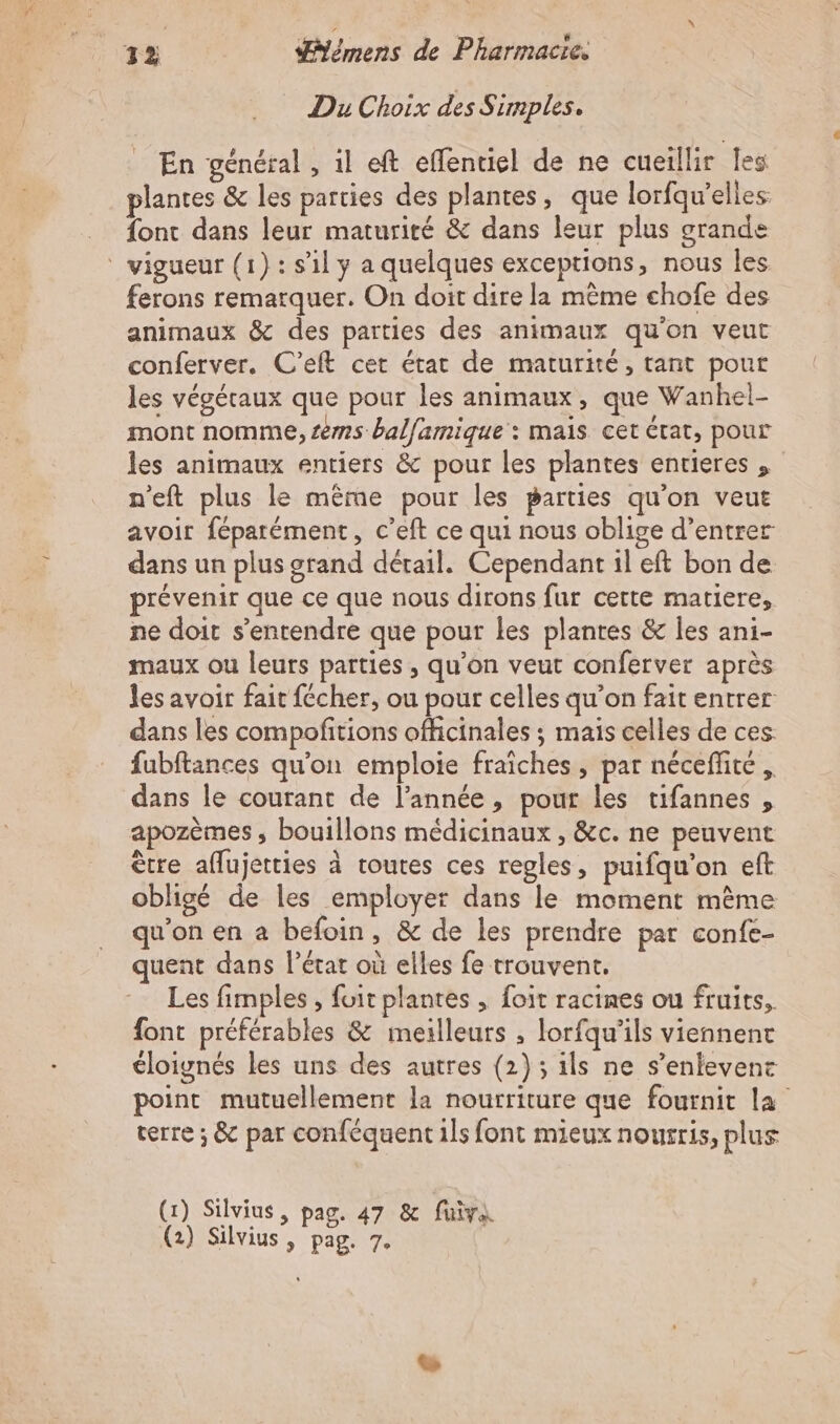 … Du Choix des Simples. _ En général, il eft effentiel de ne cueillir fes plantes &amp; les parties des plantes, que lorfqw'elles font dans leur maturité &amp; dans leur plus grande vigueur (1): sl y a quelques exceptions, nous les ferons remarquer. On doit dire la même chofe des animaux &amp; des parties des animaux qu'on veut conferver. C’eft cet état de maturité, tant pour les végétaux que pour les animaux, que Wanhel- mont nomme, sms balfamique : mais cet rat, pour les animaux entiers &amp; pour les plantes enrieres , n'eft plus le même pour les parties qu'on veut avoir féparément, c’eft ce qui nous oblige d’entrer dans un plus grand détail. Cependant il eft bon de prévenir que ce que nous dirons fur cette matiere, ne doit s'entendre que pour les plantes &amp; les ani- maux ou leurs parties , qu’on veut conferver après les avoir fait fécher, ou pour celles qu’on fait entrer dans les compofitions officinales ; mais celles de ces fubftances qu'on emploie fraîches , par nécefhte , dans le courant de l’année, pour les tifannes , apozèmes , bouillons médicinaux , &amp;c. ne peuvent être aflujetties à toutes ces regles, puifqu'on eft obligé de les employer dans le moment même qu'on en a befoin, &amp; de les prendre par confe- quent dans l’état où elles fe trouvent. Les fimples , foit plantes , foit racines ou fruits, font préférables &amp; meilleurs , lorfqu'ils viennent éloignés les uns des autres (2); ils ne s’enlevent point mutuellement la nourriture que fournit la terre ; &amp; par conféquent ils font mieux nourris, plus (1) Silvius, pag. 47 &amp; fuira (2) Silvius, pag. 7°