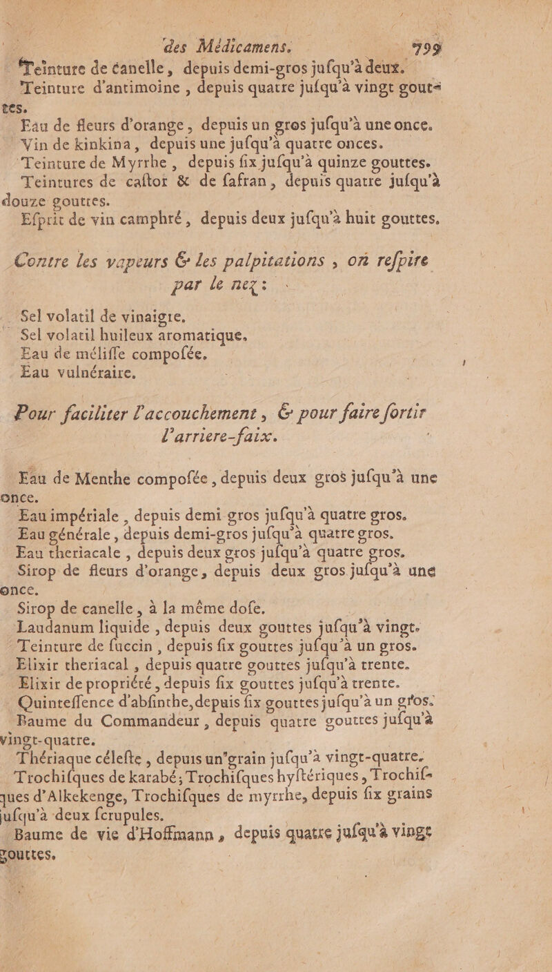 Teïnture de éanelle, depuis demi-gros jufqu'àdeur. Teinture d’antimoine , depuis quatre jufqu'à vingt gout= tes. Eau de fleurs d'orange, depuis un gros jufqu’à uneonce. Vin de kinkina, depuis une jufqu’à quatre onces. Teinture de Myrrhe , depuis fix jufqu’à quinze gourtes. Teintures de caftor &amp; de fafran, depuis quatre jufqu'à douze gouttes. Efprit de vin camphré, depuis deux jufqu’à huit gouttes. Contre les vapeurs @ Les palpitations , on refpire par le nez: . Sel volatil de vinaigre. Sel volatil huileux aromatique. Eau de méliffe compofée, Eau vulnéraire. Pour facilirer l'accouchement, &amp; pour faire fortir l’arriere-faix. Fau de Menthe compofée , depuis deux gros jufqu'à une once. Eau impériale , depuis demi gros jufqu'à quatre gros. Eau générale , depuis demi-gros jufqu’à quatre gros. Eau theriacale , depuis deux gros jufqu’à quatre cs Sirop de fleurs d'orange, depuis deux gros jufqu’à une once. _ Sirop de canelle, à la même dofe, Laudanum liquide , depuis deux gouttes jufqu’à vingt. Teinture de fuccin , depuis fix gouttes jufqu’à un gros. Elixir cheriacal , depuis quatre gouttes jufqu’à trente. Elixir de propriété, depuis fix gouttes jufqu’à trente. Quinteflence d'abfinthe, depuis fix gouttes jufqu’à un gros. Baume du Commandeur , depuis quatre gouttes jufqu'à vingt-quatre. | Thériaque célefte , depuis un'grain jufqu’a vingt-quatre, Trochifques de karabé; Trochifques hyltériques , Trochif- ques d’Alkekenge, Trochifques de myrrhe, depuis fix grains ufqu’à deux fcrupules. po Baume de vie d'Hoffimann, depuis quatre jufqu'à vinge POULLES, |