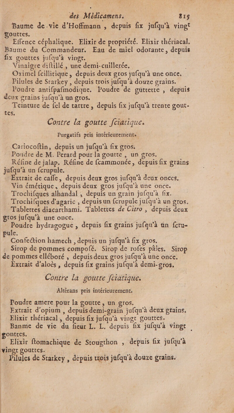 Baume de.vie d'Hoffmann , depuis fix jufqu'à vingt ÿouttes. | _ Effence céphalique. Elixir de propriété. Elixir thériacal, Baume du Commandeur. Eau de miel odorante, depuis fix gouttes jufqu’à vingt. Vinaigre diftillé, une demi-cuillerée, Oximel fcillitique, depuis deux gros jufqu'à une once. Pilules de Srarkey , depuis trois jufqu’à douze grains. Poudre antifpafmodique. Poudre de guttette , depuis deux grains jufqu’à un gros. Teinture de fel de tartre, depuis fix jufqu’à trente gout- tes. Contre la goutte fciarique. Purgatifs ptis intérieurements Cariocoftin, depuis un jufqu'à fix gros. Poudre de M. Perard pour la goutte , un gros. Réfine de jalap. Réfine de fcammonée, depuis fix grains jufqu’à un fcrupule. Extrait de cafle, depuis deux gros iufqu'a deux onces. Vin émétique, depuis deux gros jufqu’à une once. Trochifques alhandal , depuis un grain jufqu'à fix. .Trochifques d’agaric , depuis un fcrupule jufqu'à un gros. Tablettes diacarthami. Tablettes de Cirro , depuis deux gros jufqu'à une once. | | Poudre hydragogue , depuis fix graïns jufqu’à un fcru- ule. ; Confe@ion hamech , depuis un jufqu’à fix gros. Sirop de pommes compofé. Sirop de rofes paies, Sirop de pommes elléboré , depuis deux gros jufqu’à une once. Excrait d'aloès, depuis fix grains jufqu'à demi-gros, Contre la gourte fciatique. Altérans pris intérieurement. Poudre amere pour la goutte, un gros. Extrait d'opium , depuis demi-grain jufqu’à deux grains, _ Elixir chériacal , depuis fix jufqu’à vingt gouttes. | Banme de vie du fieur L. L. depuis fix jufqu'à vingt gontres. Elixir ftomachique de Stougthon , depuis fix jufqu’à vingt gouttes. : : Pilules de Starkey , depuis trois jafqu'à douze grains. {