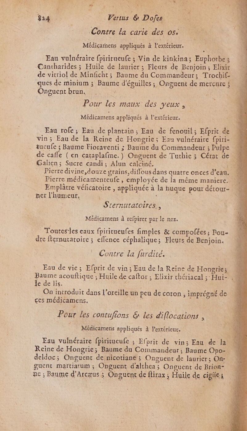 Contre la carie des os. Médicarnens appliqués à Pextérieur. Eau vulnéraire fpiritueufe ; Vin de kinkina; Euphorbes Cantharides ; Huile de laurier ; Fleurs de Benjoin; Elixir de vitriol de Minficht; Baume du Comimandeur; Trochif- ques de minium ; Baume d'éguilles; Onguent de mercure $ Onguentbrun. ? | | » Pour les maux des yeux, Médicamens appliqués à l'extérieur. Eau rofe; Eau de plantain; Eau de fenouil; Efprit de vin; Eau de la Reine de Hongrie; Eau vulnéraire fpiri- tucufe ; Baume Fioraventi ; Baume du Commandeur ; Pulpe « de cafle ( en cataplafme.) Onguent de Tuthie 3 Cérat de M Galien; Sucre candi; Alun calciné. | 4 Pierre divine,douze grains, diflous dans quatre onces d’eau. Pierre médicamenteufe , employée de la même maniere. Emplâtre véficatoire , appliquée à la huque pour détour- net l'humeur. | PS CT S'ternutatoires., | Médicamens à refpirer par le ner. Toutesles eaux fpiritueufes fimples &amp; compolées ; Pou« dre fternuratoire ; eflence céphalique; Fleurs de Benjoin. Contre La furdiré. Eau de vie; Efprit de vin ; Eau de la Reine de Hongries Baume acouftique ; Huile de caftor ; Elixir chériacal ;-Hui- . le de lis. ‘ On introduit dans l'oreille un peu de coton , imprégné de ces médicamens. à ; S PA Pour les contufions &amp; Les diflocations , Î Médicamens appliqués à Pextérieut. Eau vulnéraire fpiritueufe ; Efprit de vins Eau de la Reine de Hongrie; Baume du Commandeur ; Baume Opo- deldoc; Onguent de nicotiane ; Onguent de laurier; On- guent martiatum ; Onguent d’althea ; Onguent de Brion- nc ; Baume d’Arcœus ; Onguent de flirax ; Huile de cigües