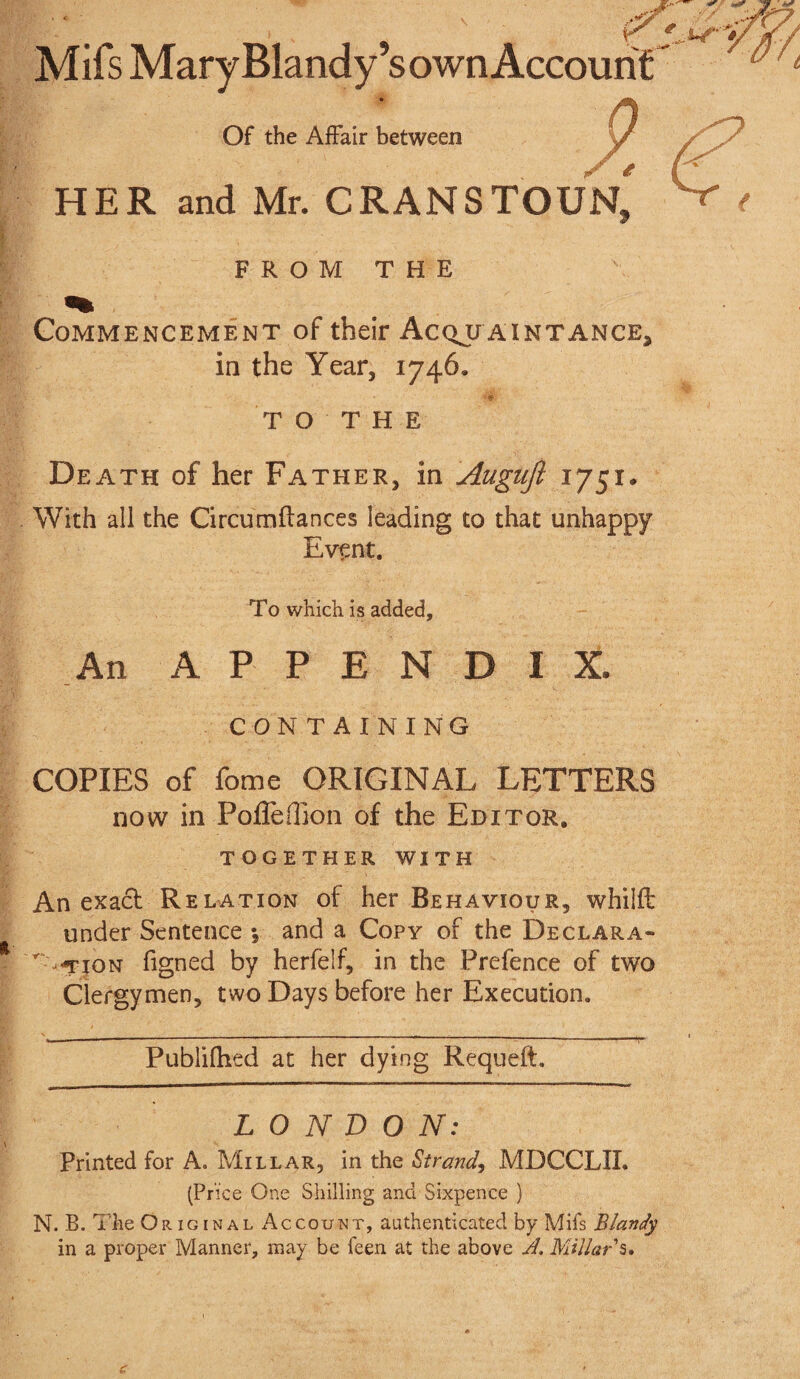 Mifs Mary Blandy’sown Account Of the Affair between HER and Mr. CRANSTOUN, FROM THE Commencement of their Acqu aintance* in the Year, 1746. T O T H E Death of her Father, in Augujl 1751. With all the Circumflances leading to that unhappy Event. To which is added. An APPENDIX. CONTAINING COPIES of fome ORIGINAL LETTERS now in Pofleffion of the Editor, TOGETHER WITH An exact Relation of her Behaviour, whilfl under Sentence ; and a Copy of the Declara- ' -TiON figned by herfelf, in the Prefence of two Clergymen, two Days before her Execution. Publifhed at her dying Requeft. LONDON: Printed for A. Millar, in the Strand, MDCCLII. (Price One Shilling and Sixpence ) N. B. The Original *4 c count, authenticated by Mifs Blandy in a proper Manner, may be feen at the above A, Millar s.