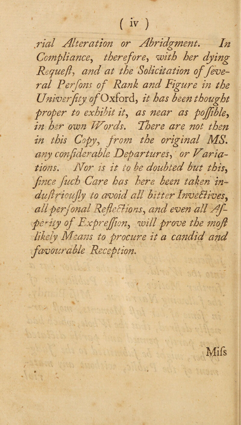 (iv) . .rial Alteration or Abridgment. In Compliance, therefore, her dying Requefl, and at the Solicitation offeve- ral Per fans of Rank and Figure in the Univerfty of Oxford, it has been thought proper to exhibit it, as near as pojfble, in her own Words. There are not then in this Copy, from the original MS. any con flder able Departures,' or V,aria- tions. Nor is it to be doubted but this, fnce fuch Care has hers been taken in- dujlrioufly to avoid all bitter Inve&ives, all per] onal Reflections, and even all A f pe^ity of ExpreJJion, will prove the rnofi likely Msatis to procure it a candid and favourable Reception. Mifs