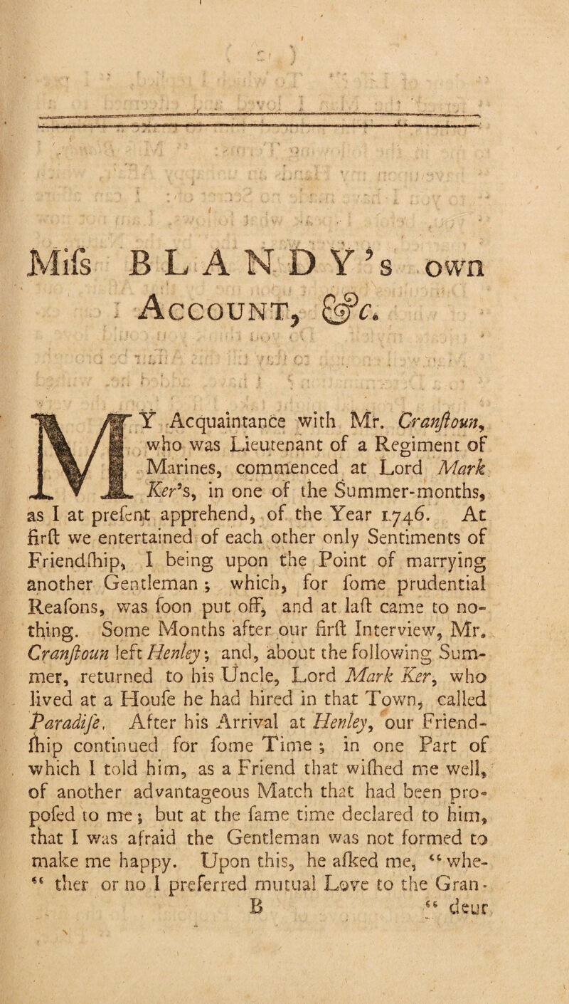 Mifs BL ANDY’s own : Account, &c. ' *■ ' * r ft,.* K, * * ' >.’■ , i 1 i i ■ v -i w ? • J- V(I- ^ . . , ' f Acquaintance with Mr. CranJiouny who was Lieutenant of a Regiment of Marines, commenced at Lord Mark Ker*s, in one of the Summer-months, as I at prefect apprehend, of the Year 1.746. At firft we entertained of each other only Sentiments of Friendship, I being upon the Point of marrying another Gentleman ; which, for feme prudential Reafons, was foon put off, and at laft came to no¬ thing. Some Months after our firft Interview, Mr. Cranfioun left Henley ; and, about the following Sum¬ mer, returned to his Uncle, Lord Mark Ker, who lived at a Houfe he had hired in that Town, called Paradife, After his Arrival at Henley, our Friend¬ ship continued for feme Time ; in one Part of which I told him, as a Friend that wifhed me well, of another advantageous Match that had been pro- pofed to me; but at the fame time declared to him, that I was afraid the Gentleman was not formed to make me happy. Upon this, he aiked me, ccwhe~ ther or no I preferred mutual Love to the Gran- B deur N