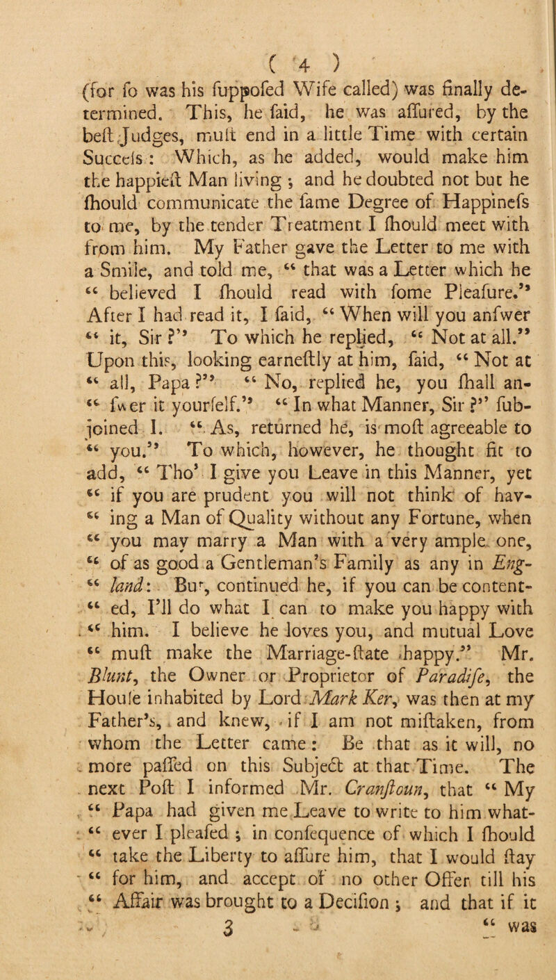 (for fo was his fuppofed Wife called) was finally de¬ termined. This, he faid, he was affined, by the bed Judges, muit end in a little Time with certain Succds : Which, as he added, would make him the happieff Man living *, and he doubted not but he fhould communicate the fame Degree of Happinefs to me, by the tender Treatment I fhould meet with from him. My Father gave the Letter to me with a Smile, and told me, 44 that was a Letter which he 44 believed I fhould read with fome Pleafure.” After I had read it, I faid, 44 When will you anfwer 44 it. Sir ?’* To which he replied, 44 Not at all.’* Upon this, looking earneftly at him, faid, 44 Not at 44 all. Papa ?” 46 No, replied he, you fhall an- 44 ff\er it yourfelf.” 44 In what Manner, Sir ?*’ fub- pined 1. 44 As, returned he, L moft agreeable to 44 you.” To which, however, he thought fit to add, 44 Tho* I give you Leave in this Manner, yet 44 if you are prudent you will not think of hav- 64 ing a Man of Quality without any Fortune, when 64 you may marry a Man with a very ample one, 44 of as good a Gentleman’s Family as any in Eng- 44 land: Bur, continued he, if you can be content- 44 ed, I’ll do what I can to make you happy with 44 him. I believe he loves you, and mutual Love 44 muff make the Marriage-ftate .happy.?* Mr. Bhnt, the Owner or Proprietor of Paradife, the Houle inhabited by Lord Mark Ker, was then at my Father’s, and knew, if I am not miftaken, from whom the Letter came: Be that as it will, no more paffed on this Subject at that Time. The next Poft I informed Mr. Cranftoun, that 44 My 44 Papa had given me Leave to write to him what- 44 ever I pleafed ; in confequence of which I fhould 44 take the Liberty to affure him, that I would hay 44 for him, and accept of no other Offer till his 44 Affair was brought to a Decifion j and that if it 3 - u 44 was