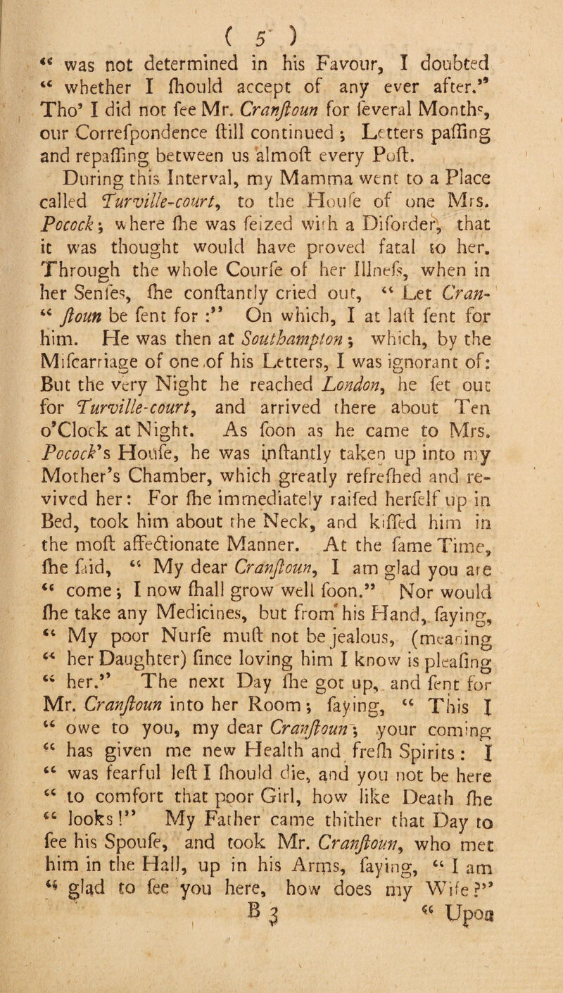 “ was not determined in his Favour, I doubted “ whether I fhould accept of any ever after.” Tho5 I did not fee Mr. Cranftoun for feveral Monthc, our Correfpondence (till continued ; Letters palling and repairing between us aim oft every Puft. During this Interval, my Mamma went to a Place called <Turvffle~court, to the Houfe of one Mrs. Pocock; where fhe was feized with a Difordef, that it was thought would have proved fatal to her. Through the whole Courfe of her Illnefs, when in her Senles, fhe conftantly cried out, “ Let Cran- “ ftoun be fent for On which, I at lad fent for him. He was then at Southampton ; which, by the Mifcarriage of one ,of his Letters, I was ignorant of: But the very Night he reached London, he fet out for Purville-court, and arrived there about Ten o’Clock at Night. As foon as he came to Mrs. Pocock9s Houfe, he was igftantly taken up into my Mother’s Chamber, which greatly refrefhed and re¬ vived her: For fhe immediately raifed herfelf up in Bed, took him about the Neck, and killed him in the moll affe&ionate Manner. At the fame Time, fhe faid, “ My dear Cranftoun, I am glad you are <c come; I now fhali grow well foon.” Nor would fhe take any Medicines, but from his Hand, faying, <c My poor Nurfe mud not be jealous, (meaning her Daughter) fince loving him I know is pleafing Ci her.” The next Day line got up, and fent for Mr. Cranftoun into her Room; faying, “ This I u owe to you, my dear Cranftoun; your coming <c has given me new Health and frefh Spirits : I “ was fearful left I fhould die, and you not be here “ to comfort that poor Girl, how like Death fhe looks!” My Father came thither that Day to fee his Spoufe, and took Mr. Cranftoun, who met him in the Hall, up in his Arms, faying, “ I am glad to fee you here, how does my Wife?” B 3 & Upoa