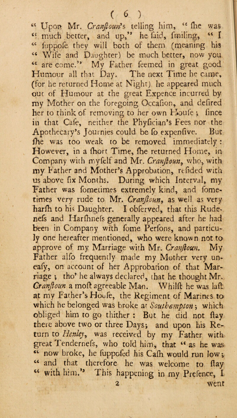 “ Upon Mr. Cranftoun9s telling him, “ fiie was “ much better, and up/* he faid, fmiling, 46 I 44 fbppofe they will both of them (meaning his 44 Wife and Daughter) be much better, now you 64 are corned* My Father feemed in great good Humour all that Day. The next Time he came, (for he returned Home at Night) he appeared much out of Humour at the great Expence incurred by my Mother on the foregoing Occafion, and defired her to think of removing to her own Houle ; fince in that Cafe, neither the Phyfician’s Fees nor the Apothecary’s Journies could be fo expenfive. But fhe was too weak to be removed immediately: However, in a fhort Time, fhe returned Home, in Company with myfelf and Mr. Cranfioun, who, with my Father and Mother’s Approbation, refided with us above fix Months. During which Interval, my Father was fometimes extremely kind, and fome- times very rude to Mr. Cranftoun, as well as very Farfh to his Daughter. I obferved, that this Rude- nefs and Harfhnefs generally appeared after he had been in Company with fome Perfons, and particu- ]y one hereafter mentioned, who were known not to approve of my Marriage with Mr. Cranftoun. My Father alfo frequently made my Mother very un- eafy, on account of her Approbation of that Mar¬ riage •, tho’ he always declared, that he thought Mr. Cranftoun a moft agreeable Man. Whilft he was laff at my Father’s Houfe, the Regiment of Marines to which he belonged was broke at Southampton ; which obliged him to go thither : But he did not flay there above two or three Days.; and upon his Re¬ turn to Henley, was received by my Father with great Tendernefs, who told him, that “as he was “ now broke, he fuppofed his Cafli would run low; “ and that therefore he was welcome to fay 44 with him/3 This happening in my Prefence, I z went