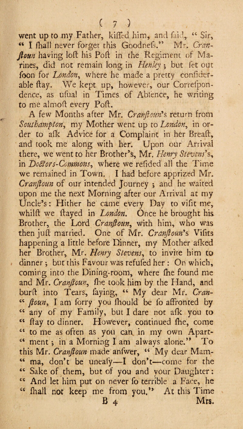 / went up to my Father, killed him, and faidr 44 Sir, 44 I fhali never forget this Goodnefs.” Mr. Cran- ftoun having loft his Poft in the Regiment of Ma¬ rines, did not remain long in Henley but fet out foon for London, where he made a pretty confider- able ftay. We kept up, however, our Correfpon- dence, as ufual in Times of Abfence, he writing to me almoft every Poft. A few Months after Mr. Cranftoun's return from Southampton, my Mother went up to London, in or¬ der to afk Advice for a Complaint in her Breaft, and took me along with her. Upon our Arrival there, we went to her Brother’s, Mr. Henry Stevens*s, in Dofiors-Commons, where we refided all the Time we remained in Town. I had before apprized Mr. Cranftoun of our intended Journey *, and he waited upon me the next Morning after our Arrival at my Uncle’s: Hither he came every Day to vifit me, whilft we flayed in London. Once he brought his Brother, the Lord Cranftoun, with him, who was then juft married. One of Mr. Cranftoun's Vifits happening a little before Dinner, my Mother afked her Brother, Mr. Henry Stevens, to invite him to dinner; but this Favour was refufed her : On which, coming into the Dining-room, where fhe found me and Mr. Cranftoun, fhe took him by the Hand, and bur ft into Tears, faying, 44 My dear Mr. Cran- 44 ftoun, I am forry you fhould be fo affronted by 44 any of my Family, but I dare not afk you to 44 ftay to dinner. However, continued fhe, come 44 to me as often as you can in my own Apart- 44 ment *, in a Morning I am always alone.” To this Mr. Cranftoun made anfwer, 44 My dear Mam- 44 ma, don’t be uneafy—I don’t—come for the 44 Sake of them, but of you and your Daughter: 44 And let him put on never fo terrible a Face, he cc {hall not keep me from you,” At this Time B 4 Mrs.