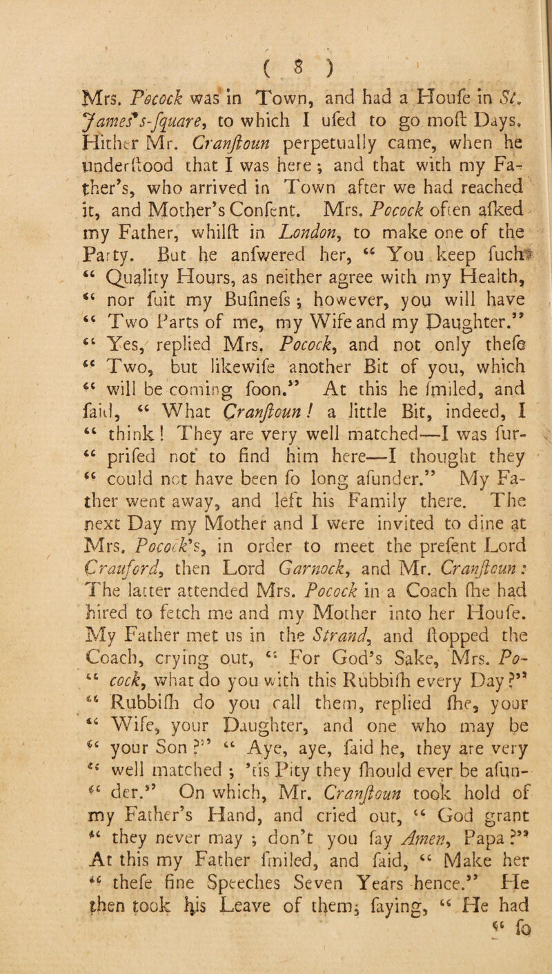 ( * ) Mrs. Pocock was in Town, and had a Houfe in St. James*s-fquare, to which I ufed to go mod Days, Hither Mr. Cranftoun perpetually came, when he underflood that I was here ; and that with my Fa¬ ther's, who arrived in Town after we had reached it, and Mother’s Confent. Mrs. Pccock often afked my Father, whilft in London, to make one of the Party. But he anfwered her, 44 You keep fuch• 44 Quality Hours, as neither agree with my Health, 44 nor fait my Bufinefs j however, you will have 44 Two Farts of me, my Wife and my Daughter.” 44 Yes,' replied Mrs. Pocock, and not only thefe 44 Two, but likewife another Bit of you, which 44 will be coming foon.” At this he frniled, and faid, 44 What Qranftcun! a little Bit, indeed, I 44 think! They are very well matched—I was fur- 44 prifed not to find him here—I thought they 44 could not have been fo long afunder.” My Fa¬ ther went away, and left his Family there. The next Day my Mother and I were invited to dine at Mrs. Pocock’s, in order to meet the prefent Lord Cranford, then Lord Gar nock, and Mr. Cranficun: The latter attended Mrs. Pocock in a Coach fhe had hired to fetch me and my Mother into her Houfe. My Father met us in the Strand, and flopped the Coach, crying out, 44 For God’s Sake, Mrs. Po~ 44 cock, what do you with this Rubbifh every Day?” 44 Rubbifh do you call them, replied fhe, your 44 Wife, your Daughter, and one who may be 154 your Son ?” 44 Aye, aye, faid he, they are very 24 well matched *, his Pity they fhould ever be afun- *4 der.” On which, Mr. Cranftoun took hold of my Father’s Hand, and cried out, 44 God grant 44 they never may ; don’t you fay Amen> Papa ?,s At this my Father frniied, and faid, 44 Make her thefe fine Speeches Seven Years hence.” Fie then took fyis Leave of them, faying, 44 He had