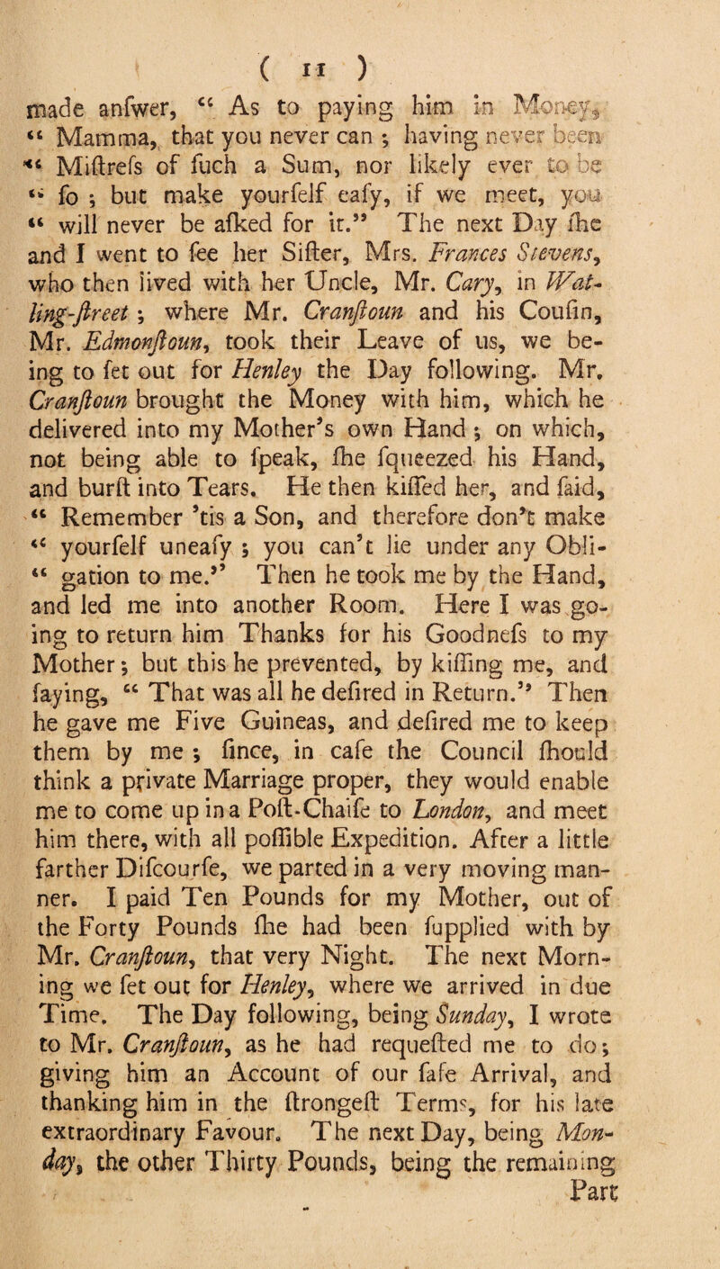 made anfwer, “ As to paying him in Money, “ Mamma, that you never can *, having never been *c Mi ft refs of fuch a Sum, nor likely ever to be fo ; but make yourfelf eafy, if we meet, you « will never be afked for it.59 The next Day ftie and I went to fee her Sifter, Mrs. Frances Stevens, who then lived with her Uncle, Mr. Cary, in Wat- ling-fireet; where Mr. Cranftoun and his Coufin, Mr. Edrnonftoun, took their Leave of us, we be¬ ing to fet out for Henley the Day following. Mr. Cranftoun brought the Money with him, which he delivered into my Mother’s own Hand *, on which, not being able to lpeak, fhe fqueezed his Hand, and burft into Tears. He then kifted her, and faid, “ Remember ’tis a Son, and therefore don’t make <c yourfelf uneafy ; you can’t lie under any Obli- “ gation to me.9’ Then he took me by the Hand, and led me into another Room. Here I was go¬ ing to return him Thanks for his Goodnefs to my Mother *, but this he prevented, by killing me, and faying, cc That was all he defired in Return.59 Then he gave me Five Guineas, and defired me to keep them by me ; fince, in cafe the Council fhould think a private Marriage proper, they would enable me to come up in a Poft-Chaife to London, and meet him there, with all poflible Expedition. After a little farther Difcourfe, we parted in a very moving man¬ ner. I paid Ten Pounds for my Mother, out of the Forty Pounds fhe had been fupplied with by Mr, Cranftoun, that very Night. The next Morn¬ ing we fet out for Henley, where we arrived in due Time. The Day following, being Sunday, I wrote to Mr. Cranftoun, as he had requefted me to do; giving him an Account of our fafe Arrival, and thanking him in the ftrongeft Terms, for his late extraordinary Favour. The next Day, being Mon¬ day % the other Thirty Pounds, being the remaining
