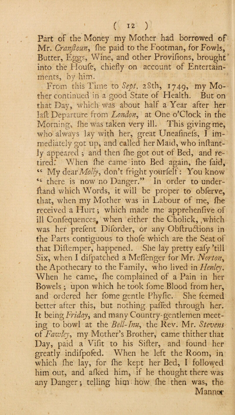 Part of the Money my Mother had borrowed of Mr. Cranfioun, fhe paid to the Footman, for Fowls, Butter, Eggs, Wine, and other Provifions, brought into the Houfe, chiefly on account of Entertain¬ ments, by him. From this Time to Sept. 28th, 1749, my Mo¬ ther continued in a good State of Health. But on that Day, which was about half a Year after her Iaft Departure from London, at One o’clock in the Morning, fhe was taken very ill. This giving me, who always lay with her, great Uneafmefs, I im¬ mediately got up, and called her Maid, who inftant- Jy appeared ; and then fhe got out of Bed, and re¬ tired. When fhe came into Bed again, fhe faid, “ My dear Molly ^ don’t fright yourfelf: You know tc there is now no Danger.” In order to under¬ hand which Words, it will be proper to obferve, that, when my Mother was in Labour of me, fhe received a Hurt; which made me apprehenflve of ill Confequences, when either the Cholick, .which was her prefent Diforder, or any Obftrubtions in the Parts contiguous to thofe which are the Seat of that Diftemper, happened. She lay pretty eafy ’till Six, when I difpatched a Meflenger for Mr. Norton, the Apothecary to the Family, who lived in Henley, When he came, fhe complained of a Pain in her Bowels; upon which he took fome Blood from her, and ordered her lome gentle Phyfic. She feemed better after this, but nothing paflfed through her. It being Friday ^ and many Country-gentlemen meet¬ ing to bowl at the Bell-Inn, the Rev. Mr. Stevens of Fawky, my Mother’s Brother, came thither that Day, paid a Vifit to his Sifter, and found her greatly indifpofed. When he left the Room, in which fhe lay, for fhe kept her Bed, I followed him out, and afked him, if he thought there was any Danger; telling him how fhe then was, the Manner