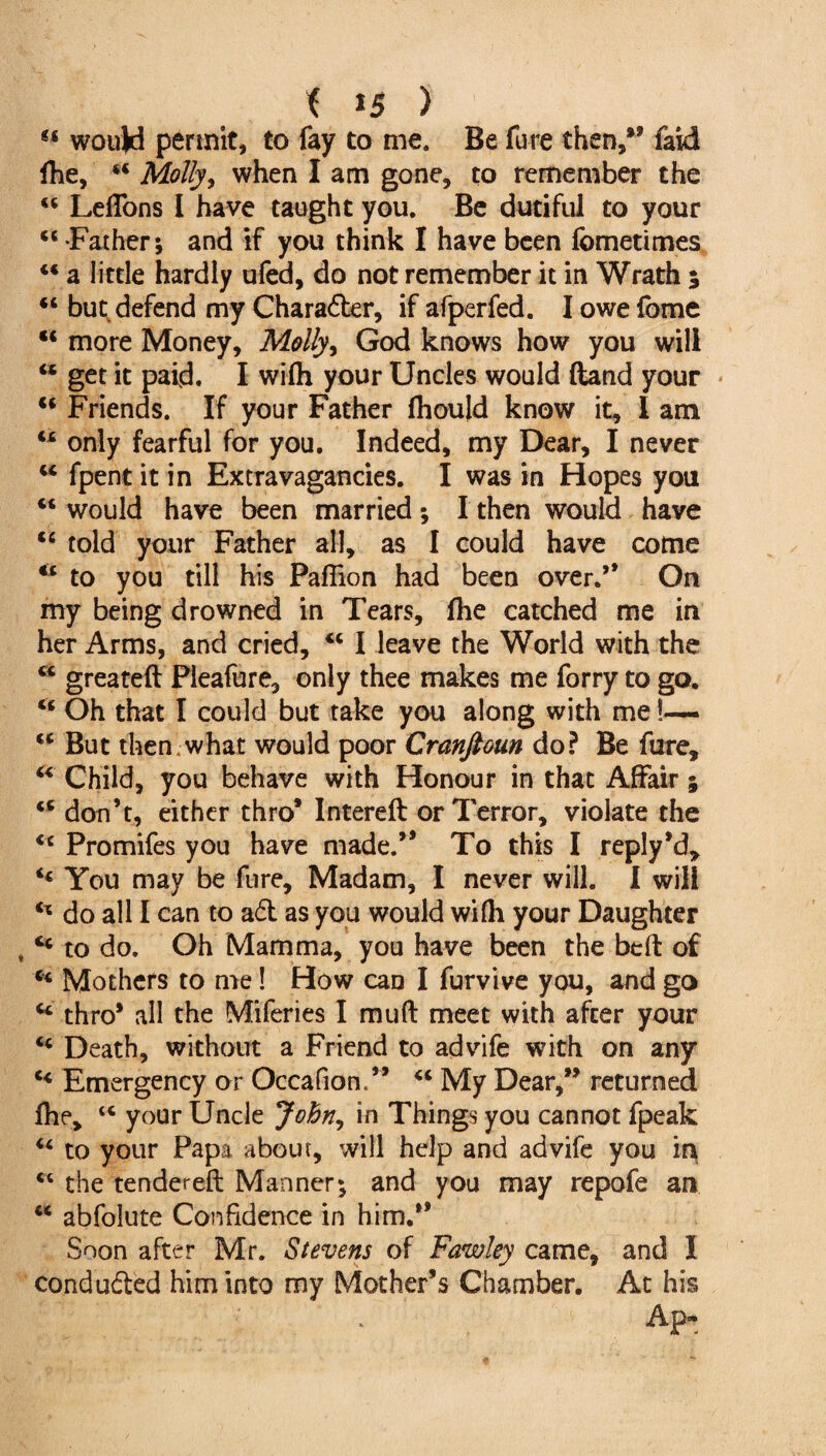 t *5 ) M would permit, to fay to me. Be fure then,*9 faid fhe, 44 Molly, when I am gone, to remember the 44 LefTons I have taught you. Be dutiful to your “ Father; and if you think I have been fometimes 44 a little hardly ufed, do not remember it in Wrath ; 44 but defend my Character, if afperfed. I owe fome 44 more Money, Molly, God knows how you will 44 get it pafd. I wifh your Uncles would ftand your 44 Friends. If your Father fliould know it, I am 44 only fearful for you. Indeed, my Dear, I never 44 fpent it in Extravagancies. I was in Hopes you 44 would have been married; I then would have 44 told your Father all, as I could have come 44 to you till his Paflion had been over.’* On my being drowned in Tears, fhe catched me in her Arms, and cried, 44 I leave the World with the 44 greateft Pleafure, only thee makes me forry to go. 44 Oh that I could but take you along with me !—- 44 But then . what would poor Cranftoun do? Be fure, 44 Child, you behave with Honour in that Affair % 44 don’t, either thro* Intereft or Terror, violate the 44 Promifes you have made.” To this I reply’d, 44 You may be fure. Madam, I never will. I will 44 do all I can to ad as you would wifli your Daughter „ 44 to do. Oh Mamma, you have been the bed: of 44 Mothers to me! How can I furvive you, and go 44 thro* all the Miferies I muft meet with after your 44 Death, without a Friend to advife with on any 44 Emergency or Occafion.” 44 My Dear,*9 returned fhe, t4 your Uncle John, in Things you cannot fpeak 44 to your Papa about, will help and advife you in 44 the tendered: Manner; and you may repofe an 44 abfolute Confidence in him.” Soon after Mr. Stevens of Fawley came, and I conduded him into my Mother’s Chamber. At his Apt