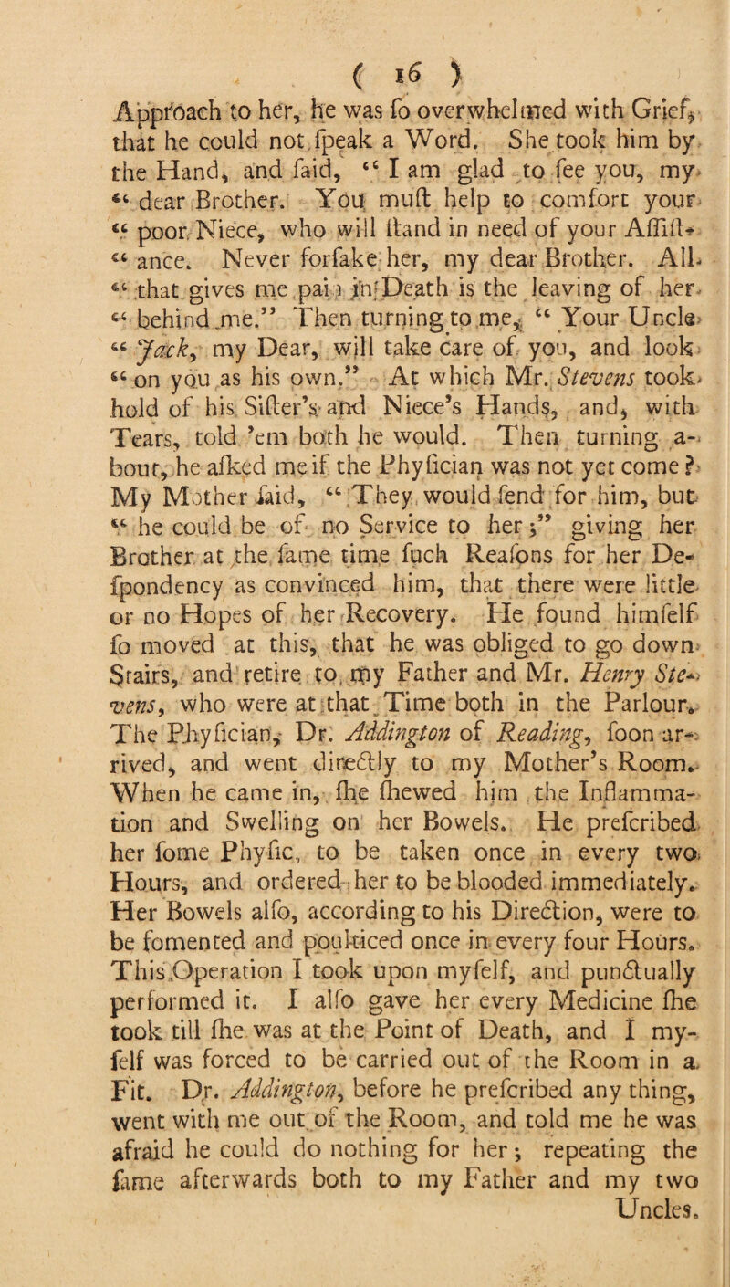 Approach to her, he was fo over whelmed with Grief* that he could not.fpeak a Word. She took him by the Hand* and faid, 44 I am glad to fee you, my dear Brother. You muft help to comfort your « poor Niece, who will ftand in need of your Aflift* €t ance. Never for fake her, my dear Brother. AIL 64 that gives me pa-la in -Death is the leaving of her cc behind .me.” Then turning to me, 44 Your Uncle « Jack, my Dear, will take care of you, and look 66 on you as his own.” At which Mr .Stevens took' hold of his Sifter’s; and Niece’s Hands, and* with Tears, told ’em both he would. Then turning a- bout, he afked me if the Phyfician was not yet come ?• My Mother laid, 44 They would fend for him, but V he could be of no Service to her giving her Brother at the fame time fuch Reafons for her De- fpondency as convinced him, that there were little or no Hopes of her Recovery. He found himfelf fo moved at this, that he was obliged to go down Stairs, and retire to, my Father and Mr. Henry Ste^ vens, who were at that. Time both in the Parlour, The Piiyfician,- Dr. Addington of Reading, foon ar¬ rived, and went dinedly to my Mother’s Room. When he came in, fhe ftiewed him the Inflamma¬ tion and Swelling on her Bowels. He prefcribed her fome Phyfic, to be taken once in every two> Hours, and ordered her to be blooded immediately. Her Bowels alfo, according to his Direbfion, were to be fomented and poulticed once in every four Hours. This,Operation I took upon myfelf, and punbtually performed it. I alfo gave her every Medicine fhe took till flie was at the Point of Death, and I my¬ felf was forced to be carried out of the Room in a. Fit. Dr. Addington, before he prefcribed any thing, went with me out of the Room, and told me he was afraid he could do nothing for her; repeating the fame afterwards both to my Father and my two Uncles.