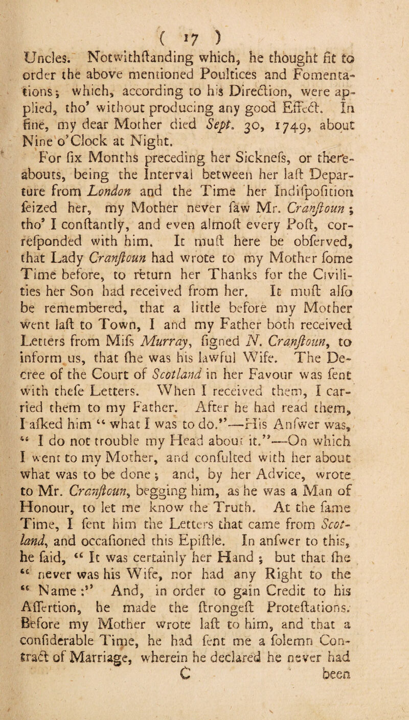 ( >7 ) Uncles. Notwithftanding which, he thought fit to order the above mentioned Poultices and Fomenta¬ tions 5 which, according to his Direction, were ap¬ plied, tho9 without producing any good Effcdh In fine, my dear Mother died Sept. 30, 1749, about Nine o'Clock at Night. For fix Months preceding her Sicknefs, or there¬ abouts, being the Interval between her la ft Depar¬ ture from London and the Time her Indifpofition feized her, my Mother never faw Mr. Cranfioun ; tho9 I conftantly, and even almoft every Poft, cor- refponded with him. It muft here be obferved, that Lady Cranfioun had wrote to my Mother fome Time before, to return her Thanks for the Civili¬ ties her Son had received from her. It muft aifo be remembered, that a little before my Mother went laft to Town, I and my Father both received Letters from Mifs Murray, figned N. Cranfioun, to inform us, that fhe was his lawful Wife. The De¬ cree of the Court of Scotland in her Favour was fent with thefe Letters. When I received them, I car¬ ried them to my Father. After he had read them, I afked him 44 what I was to do.—His Anfwer was, 44 I do not trouble my Head about it/9—On which I went to my Mother, and confulted with her about what was to be done ; and, by her Advice, wrote to Mr. Cranfioun, begging him, as he was a Man of Honour, to let me know' the Truth. At the fame Time, I fent him the Letters that came from Scot¬ land, and occafioned this Epiftle, In anfwer to this, he faid, u It was certainly her Hand ; but that, fhe 46 never was his Wife, nor had any Right to the <f Name; And, in order to gain Credit to his Aftertion, he made the ftrongeft Froteftations. Before my Mother wrote laft to him, and that a confiderable Time, he had fent me a folemn Con¬ tract of Marriage, wherein he declared he never had C been