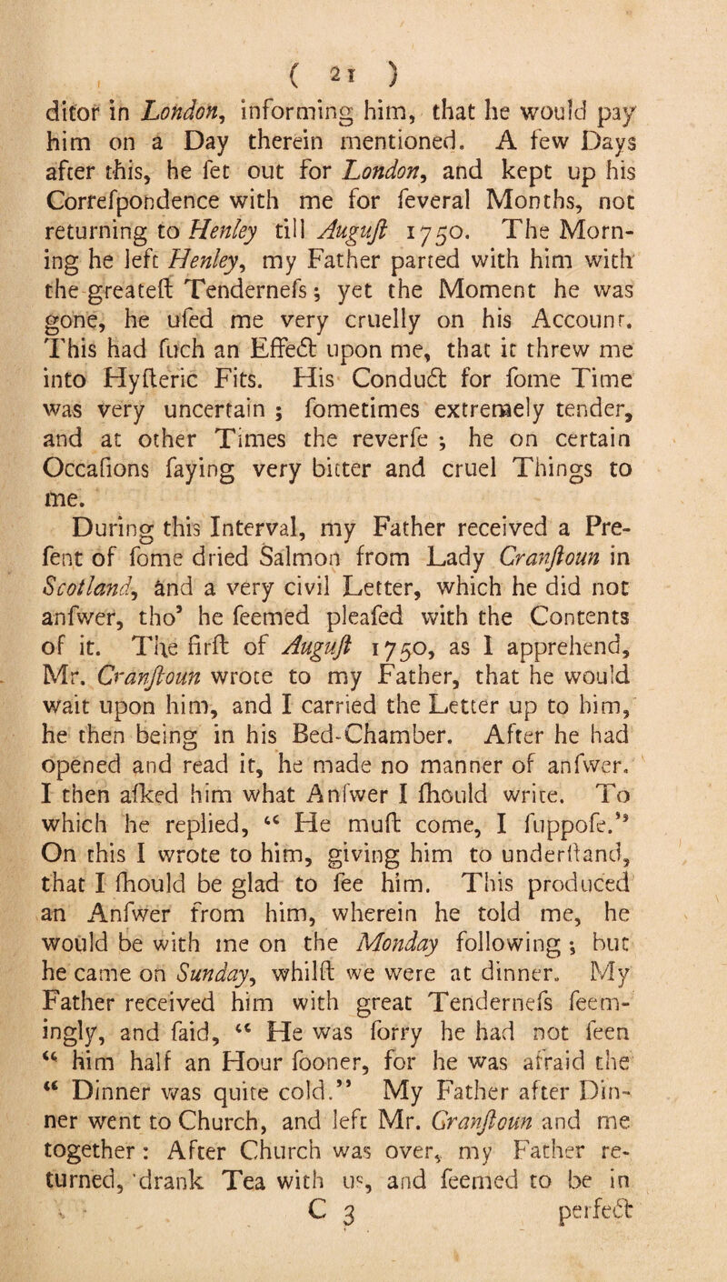 ditor in London, informing him, that lie would pay him on a Day therein mentioned. A few Days after this, he fet out for London, and kept up his Correfpondence with me for feveral Months, not returning to Henley till Auguft 1750. The Morn¬ ing he left Henley, my Father parted with him with the greateft Tendernefs; yet the Moment he was gone, he ufed me very cruelly on his Account. This had fuch an Effedt upon me, that it threw me into Hyfteric Fits. His Condudt for fome Time was very uncertain ; fometimes extremely tender, and at other Times the reverfe ; he on certain Occafions faying very bitter and cruel Things to me. During this Interval, my Father received a Pre¬ fect of fome dried Salmon from Lady Cranftoun in Scotland, and a very civil Letter, which he did not anfwer, tho5 he feemed pleafed with the Contents of it. The firft of Auguft 1750, as I apprehend, Mr. Cranftoun wrote to my Father, that he would wait upon him, and I carried the Letter up to him, he then being in his Bed-Chamber. After he had opened and read it, he made no manner of anfwer. I then afked him what Anfwer I fhould write. To which he replied, u He muft come, I fuppofed* On this I wrote to him, giving him to underhand, that I fhould be glad to fee him. This produced an Anfwer from him, wherein he told me, he would be with me on the Monday following *, but he came on Sunday, whilft we were at dinner. My Father received him with great Tendernefs feem- ingly, and faid, “ He was forry he had not feen u him half an Hour fooner, for he was afraid the “ Dinner was quite cold.” My Father after Din¬ ner went to Church, and left Mr. Cranftoun and me together : After Church was over, my Father re¬ turned, drank Tea with us, and feemed to be in C 3 perfect