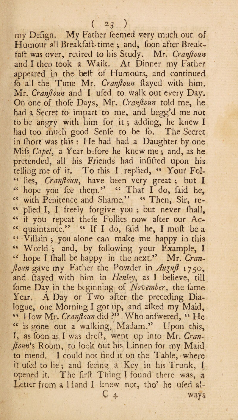 my Defign. My Father Teemed very much out of Humour all Breakfaft-time •, and. Toon after Break- Taft was over, retired to his Study. Mr. Cranftoun and I then took a Waik. At Dinner my Father appeared in the bed of Humours, and continued To all the Time Mr. Cranftoun flayed with him. Mr. Cranftoun and I ufed to walk out every Day. On one of thofe Days, Mr. Cranftoun told me, he had a Secret to impart to me, and begg’d me not to be angry with him for it *, adding, he knew I had too much good Senfe to be To. The Secret in fhort was this: He had had a Daughter by one Mils Capel, a Year before he knew me ; and, as he pretended, all his Friends had infilled upon his telling me of it. To this I replied, 44 Your Fol- 44 lies, Cranftoun, have been very great ; but I 44 hope you fee them.5’ 44 That I do, faid he, 44 with Penitence and Shame.” 44 Then, Sir, re- 44 plied I, I freely forgive you ; but never fhall, 44 if you repeat thefe Follies now after our Ac- 44 quaintance.” 44 If I do, faid he, I mud be a 44 Villain * you alone can make me happy in this 44 World ; and, by following your Example, I 44 hope I fhall be happy in the next.” Mr. Cran¬ ftoun gave my Father the Powder in Auguft 1750, and ftayed with him in Iienley, as I believe, till fome Day in the beginning of November, the fame Year. A Day or Two after the preceding Dia¬ logue, one Morning I got up, and afked my Maid, 44 How Mr. Cranftoun did ?” Who anfwered, 44 Fie 44 is gone out a walking> Madam.” Upon this, I, as Toon as I was drefL went up into Mr. Cran- ftoun's Room, to look out his Linnen for my Maid to mend. I could not find it on the Table, where it ufed to lie ^ and feeing a Key in his Trunk, I opened it. The firff Thing I found there was, a Letter from a FI and I knew not, tho5 he ufed al-