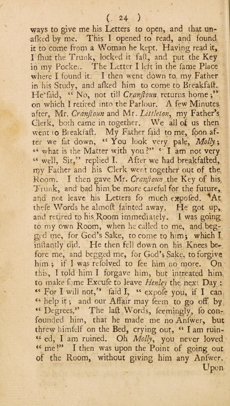 ways to give me his Letters to open, and that un- afkcd by me. This I opened to read, and found it to come from a Woman he kept. Having read it, I fliut the Trunk, locked it faff, and put the Key in my Pocket. The Letter X left in the fame Place where X found it. I then went down to my Father in his Study, and sliced him to come to Breakfaft. HeTaid, 44 No, not til! Cranftoun returns home •,55 on which I retired into the Parlour. A few Minutes after, Mr. Cranftoun and Mr .Littleton, my Father’s Clerk, both came in together. We all of us then went to Breakfaft. My Father laid to me, fcon af¬ ter we fat down, 45 You look very pale, Molly % 64 what is the Matter with you 4 I am not very 64 well. Sir,55 replied I. After we had breakfafted, my Father and his Clerk went together out of the Room. I then gave Mr. Cranftoun the Key of his Trunk, and bad him be more careful for the future, and not leave his Letters fo much expofed. *At thefe Words he almoft fainted away. He got up, and retired to his Room immediately. I was going to my own Room, when he called to me, and beg¬ ged me, for God’s Sake, to come to him; which X intlantly did. He then fell down on his Knees be¬ fore me, and begged me, for God’s Sake, to forgive him *, if I was refolved to fee him no more. On this, I told him I forgave him, but intreated him to make feme Excufe to leave Henley the next. Day : 44 For X will not,” laid I, 44 expofe you, if I can 44 help it; and our Affair may feem to go off by 44 Degrees.” The laft W ords, feemingly, fo con¬ founded him, that he made me no Anfwer, but threw himfelf on the Bed, crying out, 44 I am ruin- 44 ed, I am ruined. Oh Molly, you never loved 44 me!” I then was upon the Point of going out of the Room, without giving him any Anfwer. Upon