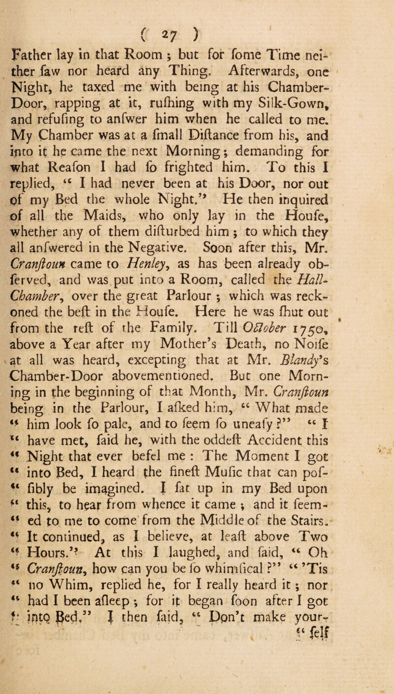 Father lay in that Room ; but for fome Time nei~ ther faw nor heard any Thing, Afterwards, one Night, he taxed me with being at his Chamber- Door, rapping at it, rufhing with my Silk-Gown* and refufing to anfwer him when he called to me. My Chamber was at a fmall Diftance from his, and into it he came the next Morning; demanding for what Reafon I had fo frighted him. To this I replied, 44 I had never been at his Door, nor out of my Bed the whole Night.’* He then inquired of all the Maids, who only lay in the Houfe, whether any of them difturbed him ; to which they all anfwered in the Negative. Soon after this, Mr. Cranftoun came to Henley, as has been already ob- ferved, and was put into a Room, called the Hctll- Chamber ^ over the great Parlour *, which was reck¬ oned the beft in the Houfe. Here he was fhut out from the reft of the Family. Till Oftober 1750, above a Year after my Mother’s Death, no Noife at all was heard, excepting that at Mr. Blandy’s Chamber-Door abovementioned. But one Morn¬ ing in the beginning of that Month, Mr. Cranftoun being in the Parlour, I afked him, 44 What made 44 him look fo pale, and to feem fo uneafy ?” 44 I 44 have met, faid he, with the oddeft Accident this 44 Night that ever befel me : The Moment I got 44 into Bed, I heard the fineft Mufic that can pof- 44 fibly be imagined. I fat up in my Bed upon 44 this, to hear from whence it came *, and it feem- 44 ed to me to come from the Middle of the Stairs. 44 It continued, as I believe, at leaft above Two 44 Hours.5* At this I laughed, and faid, 44 Oh 44 Cranftoun, how can you be fo whimfical ?** 44 ’Tis 44 no Whim, replied he, for I really heard it; nor 44 had I been afleep ; for it began foon after I got into Bed.55 J then laid, 44 Don’t make your- “ felf