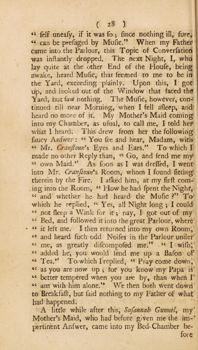 44 fdf uneafy, if it was fo ; fince nothing ill, fare, 44 can be prefaged by Mufic.” When my Father came into the Parlour, this Topic of Converfation was inftantly dropped. The next Night, I, who lay quite at the other End of the Houfe, being awake, heard Mafic, that feemed to me to be in the Yard, exceeding plainly. Upon this, I got up, and looked out of the Window that faced the' Yard, but faw nothing. The Mufic, however, con¬ tinued till near Morning, when I fell afleep, arid heard no more of it. My Mother’s Maid coming into my Chamber, as ufual, to call me, I told her what I heard. This drew from her the following faucy Anfwer : 44 You fee and hear, Madam, with 46 Mr* Cranftoutfs Eyes and Ears.” To which I made no other Reply than, 44 Go, and fend me my 44 own Maid.” As foon as I was drefifed, I went into Mr. Cranfiouri*s Room, whom I found fitting therein by the Fire. I afked him, at my firft com¬ ing into the Room, 44 How he had fpent the Night, 44 and whether he had heard the Mufic ?” To’ which he replied, 44 Yes, all Night long ; I could 44 not fleep a Wink for it; nay, I got out of my 44 Bed, and followed it into the great Parlour, where * 44 it left me. I then returned into my own Room, 44 and heard fuch odd Noifes in the Parlour under 44 me, as greatly difcompofed me.” 44 I wifir, 44 added he, you would fend me up a Bafon of 44 Tea.*5 To-which I replied, 44 Pray come down, 44 as you are now up ^ for you know my Papa is 44 better tempered when you are by, than when I 44 am with him alone.” We then both went down to Breakfaft, but faid nothing to my Father of what had happened. A little while after this, Sufannah Gunnel, my' Mother’s Maid, who had before given me the im-4 pertinent Anfwer, came into my Bed-Chamber be¬ fore