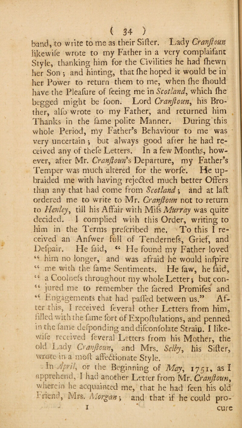 band,to write to me as their Sifter. Lady Cranftoun like wife wrote to my Father in a very complaifant Style, thanking him for the Civilities he had fhewn her Son ; and hinting, thatfhe hoped it would be in her Power to return them to me, when fhe fhould have the Pleafure of feeing me in Scotland, which fhe begged might be foon. Lord Cranftoun, his Bro¬ ther, alfo wrote to my Father, and returned him Thanks in the fame polite Manner. During this whole Period, my Father’s Behaviour to me was ' very uncertain *, but always good after he had re¬ ceived any of thefe Letters. In a few Months, how¬ ever, after Mr. Cranftoun's Departure, my Father’s Temper was much altered for the worfe. He up¬ braided me with having rejedted much better Offers than any that had come from Scotland *, and at laft ordered me to write to Mr. Cranftoun not to return to Henley, till his Affair with Mifs Murray was quite decided. I complied with this Order, writing to him in the Terms prefcribed me. To this I re¬ ceived an Anfwer full of Tendernefs, Grief, and Defpair. Fie faid, cc He found my Father loved 44 him no longer, and was afraid he would infpire u me with the fame Sentiments. He faw, he faid, a Coolnefs throughout my whole Letter; but con- jured me to remember the facred Promifes and *c Engagements that had gaffed between us.” Af¬ ter this, I received feveral other Letters from him, filled with the fame fort of Expo (filiations, and penned in the fame defponding anddifconfolate Strain. I like¬ wise received feveral Letters from his Mother, the old Lady Cranftoun, and Mrs. Selby y his Sifter, wrote in a moft affectionate Style. in ftprily or the Beginning of May, 1751, as I apprehend, I had another Letter from Mr. Cranftouny wherein lie acquainted me, that he had feen his old friend, Mrs. Morgan \ and that if he could pro- -I ’ cure